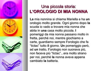 Una piccola storia: L‘OROLOGIO DI MIA NONNA La  mia nonnina si chiama Mariella e ha  un  orologio molto grande. Ogni giorno dopo  la  scuola io vado a trovare mia nonna che abita in  una  casa molto piccola.  I  pomeriggi da mia nonna passano molto in fretta, perché noi, mentre giochiamo a carte, guardiamo sempre  l’ orologio che fa “tictac” tutto  il  giorno.  Un  pomeriggio però, ad  un  tratto,  l’ orologio non suonava più, non faceva più “tictac”...era molto strano per noi, perché  la  nonna aveva appena cambiato  la  batteria.  