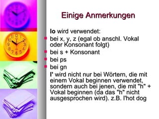 Einige Anmerkungen lo  wird verwendet:  bei x, y, z (egal ob anschl. Vokal oder Konsonant folgt)  bei s + Konsonant  bei ps  bei gn  l'  wird nicht nur bei Wörtern, die mit einem Vokal beginnen verwendet, sondern auch bei jenen, die mit "h" + Vokal beginnen (da das "h" nicht ausgesprochen wird). z.B. l'hot dog  