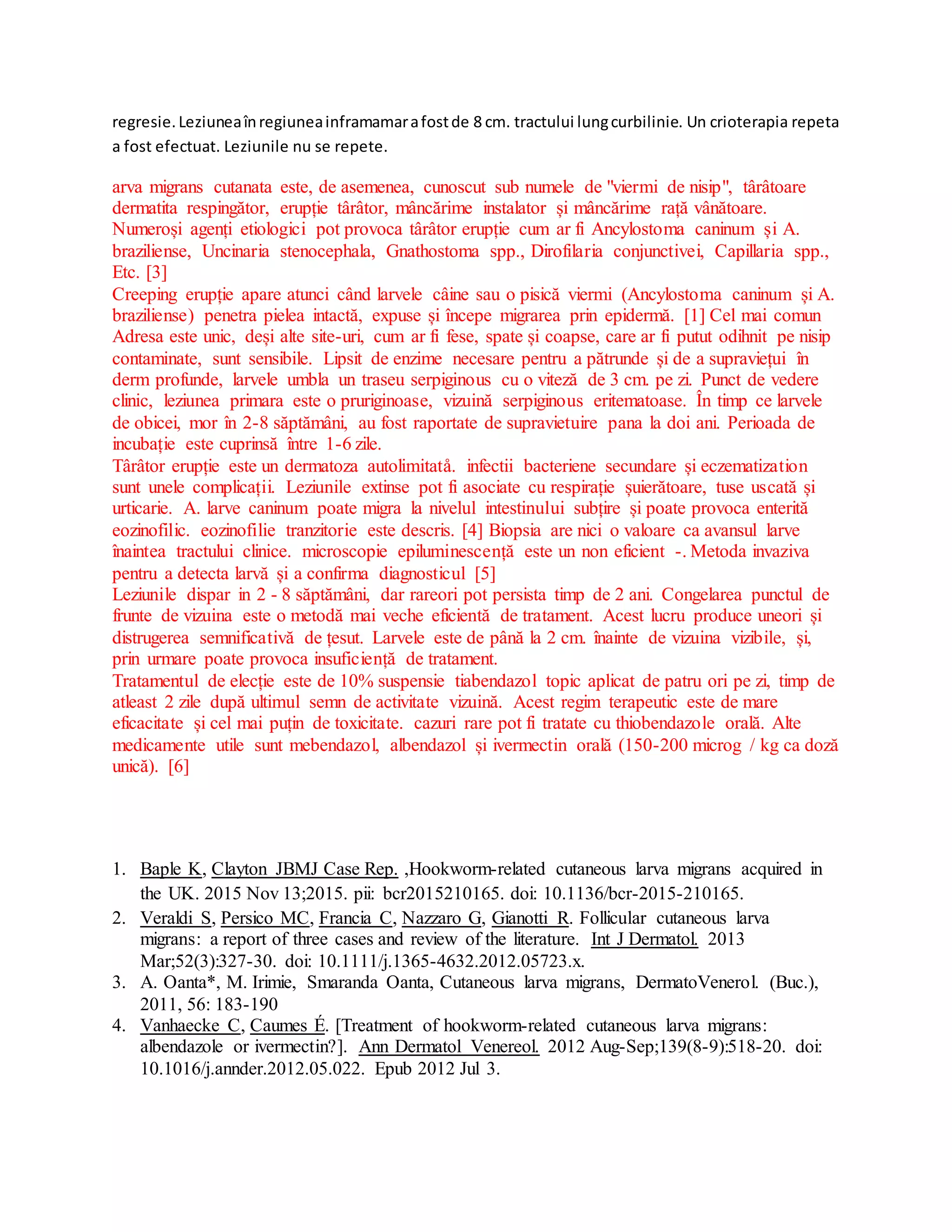 regresie.Leziuneaînregiuneainframamarafostde 8 cm. tractului lungcurbilinie. Un crioterapia repeta
a fost efectuat. Leziunile nu se repete.
arva migrans cutanata este, de asemenea, cunoscut sub numele de "viermi de nisip", târâtoare
dermatita respingător, erupție târâtor, mâncărime instalator și mâncărime rață vânătoare.
Numeroși agenți etiologici pot provoca târâtor erupție cum ar fi Ancylostoma caninum și A.
braziliense, Uncinaria stenocephala, Gnathostoma spp., Dirofilaria conjunctivei, Capillaria spp.,
Etc. [3]
Creeping erupție apare atunci când larvele câine sau o pisică viermi (Ancylostoma caninum și A.
braziliense) penetra pielea intactă, expuse și începe migrarea prin epidermă. [1] Cel mai comun
Adresa este unic, deși alte site-uri, cum ar fi fese, spate și coapse, care ar fi putut odihnit pe nisip
contaminate, sunt sensibile. Lipsit de enzime necesare pentru a pătrunde și de a supraviețui în
derm profunde, larvele umbla un traseu serpiginous cu o viteză de 3 cm. pe zi. Punct de vedere
clinic, leziunea primara este o pruriginoase, vizuină serpiginous eritematoase. În timp ce larvele
de obicei, mor în 2-8 săptămâni, au fost raportate de supravietuire pana la doi ani. Perioada de
incubație este cuprinsă între 1-6 zile.
Târâtor erupție este un dermatoza autolimitatå. infectii bacteriene secundare și eczematization
sunt unele complicații. Leziunile extinse pot fi asociate cu respirație șuierătoare, tuse uscată și
urticarie. A. larve caninum poate migra la nivelul intestinului subțire și poate provoca enterită
eozinofilic. eozinofilie tranzitorie este descris. [4] Biopsia are nici o valoare ca avansul larve
înaintea tractului clinice. microscopie epiluminescență este un non eficient -. Metoda invaziva
pentru a detecta larvă și a confirma diagnosticul [5]
Leziunile dispar in 2 - 8 săptămâni, dar rareori pot persista timp de 2 ani. Congelarea punctul de
frunte de vizuina este o metodă mai veche eficientă de tratament. Acest lucru produce uneori și
distrugerea semnificativă de țesut. Larvele este de până la 2 cm. înainte de vizuina vizibile, și,
prin urmare poate provoca insuficiență de tratament.
Tratamentul de elecție este de 10% suspensie tiabendazol topic aplicat de patru ori pe zi, timp de
atleast 2 zile după ultimul semn de activitate vizuină. Acest regim terapeutic este de mare
eficacitate și cel mai puțin de toxicitate. cazuri rare pot fi tratate cu thiobendazole orală. Alte
medicamente utile sunt mebendazol, albendazol și ivermectin orală (150-200 microg / kg ca doză
unică). [6]
1. Baple K, Clayton JBMJ Case Rep. ,Hookworm-related cutaneous larva migrans acquired in
the UK. 2015 Nov 13;2015. pii: bcr2015210165. doi: 10.1136/bcr-2015-210165.
2. Veraldi S, Persico MC, Francia C, Nazzaro G, Gianotti R. Follicular cutaneous larva
migrans: a report of three cases and review of the literature. Int J Dermatol. 2013
Mar;52(3):327-30. doi: 10.1111/j.1365-4632.2012.05723.x.
3. A. Oanta*, M. Irimie, Smaranda Oanta, Cutaneous larva migrans, DermatoVenerol. (Buc.),
2011, 56: 183-190
4. Vanhaecke C, Caumes É. [Treatment of hookworm-related cutaneous larva migrans:
albendazole or ivermectin?]. Ann Dermatol Venereol. 2012 Aug-Sep;139(8-9):518-20. doi:
10.1016/j.annder.2012.05.022. Epub 2012 Jul 3.
 