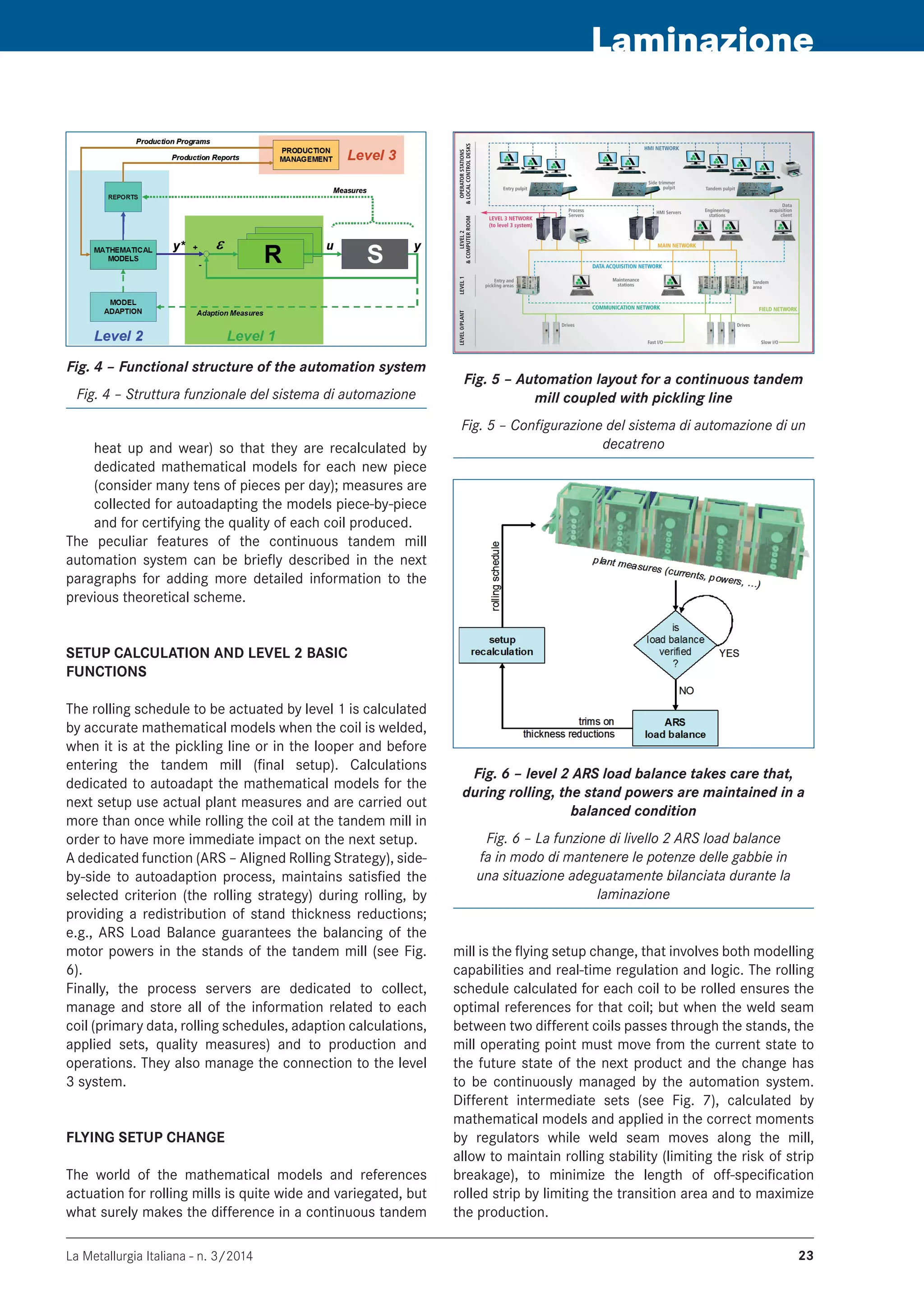 La Metallurgia Italiana - n. 3/2014 23
Laminazione
Fig. 4 – Functional structure of the automation system
Fig. 4 – Struttura funzionale del sistema di automazione
Fig. 5 – Automation layout for a continuous tandem
mill coupled with pickling line
Fig. 5 – Configurazione del sistema di automazione di un
decatrenoheat up and wear) so that they are recalculated by
dedicated mathematical models for each new piece
(consider many tens of pieces per day); measures are
collected for autoadapting the models piece-by-piece
and for certifying the quality of each coil produced.
The peculiar features of the continuous tandem mill
automation system can be briefly described in the next
paragraphs for adding more detailed information to the
previous theoretical scheme.
SETUP CALCULATION AND LEVEL 2 BASIC
FUNCTIONS
The rolling schedule to be actuated by level 1 is calculated
by accurate mathematical models when the coil is welded,
when it is at the pickling line or in the looper and before
entering the tandem mill (final setup). Calculations
dedicated to autoadapt the mathematical models for the
next setup use actual plant measures and are carried out
more than once while rolling the coil at the tandem mill in
order to have more immediate impact on the next setup.
A dedicated function (ARS – Aligned Rolling Strategy), side-
by-side to autoadaption process, maintains satisfied the
selected criterion (the rolling strategy) during rolling, by
providing a redistribution of stand thickness reductions;
e.g., ARS Load Balance guarantees the balancing of the
motor powers in the stands of the tandem mill (see Fig.
6).
Finally, the process servers are dedicated to collect,
manage and store all of the information related to each
coil (primary data, rolling schedules, adaption calculations,
applied sets, quality measures) and to production and
operations. They also manage the connection to the level
3 system.
FLYING SETUP CHANGE
The world of the mathematical models and references
actuation for rolling mills is quite wide and variegated, but
what surely makes the difference in a continuous tandem
Fig. 6 – level 2 ARS load balance takes care that,
during rolling, the stand powers are maintained in a
balanced condition
Fig. 6 – La funzione di livello 2 ARS load balance
fa in modo di mantenere le potenze delle gabbie in
una situazione adeguatamente bilanciata durante la
laminazione
mill is the flying setup change, that involves both modelling
capabilities and real-time regulation and logic. The rolling
schedule calculated for each coil to be rolled ensures the
optimal references for that coil; but when the weld seam
between two different coils passes through the stands, the
mill operating point must move from the current state to
the future state of the next product and the change has
to be continuously managed by the automation system.
Different intermediate sets (see Fig. 7), calculated by
mathematical models and applied in the correct moments
by regulators while weld seam moves along the mill,
allow to maintain rolling stability (limiting the risk of strip
breakage), to minimize the length of off-specification
rolled strip by limiting the transition area and to maximize
the production.
 