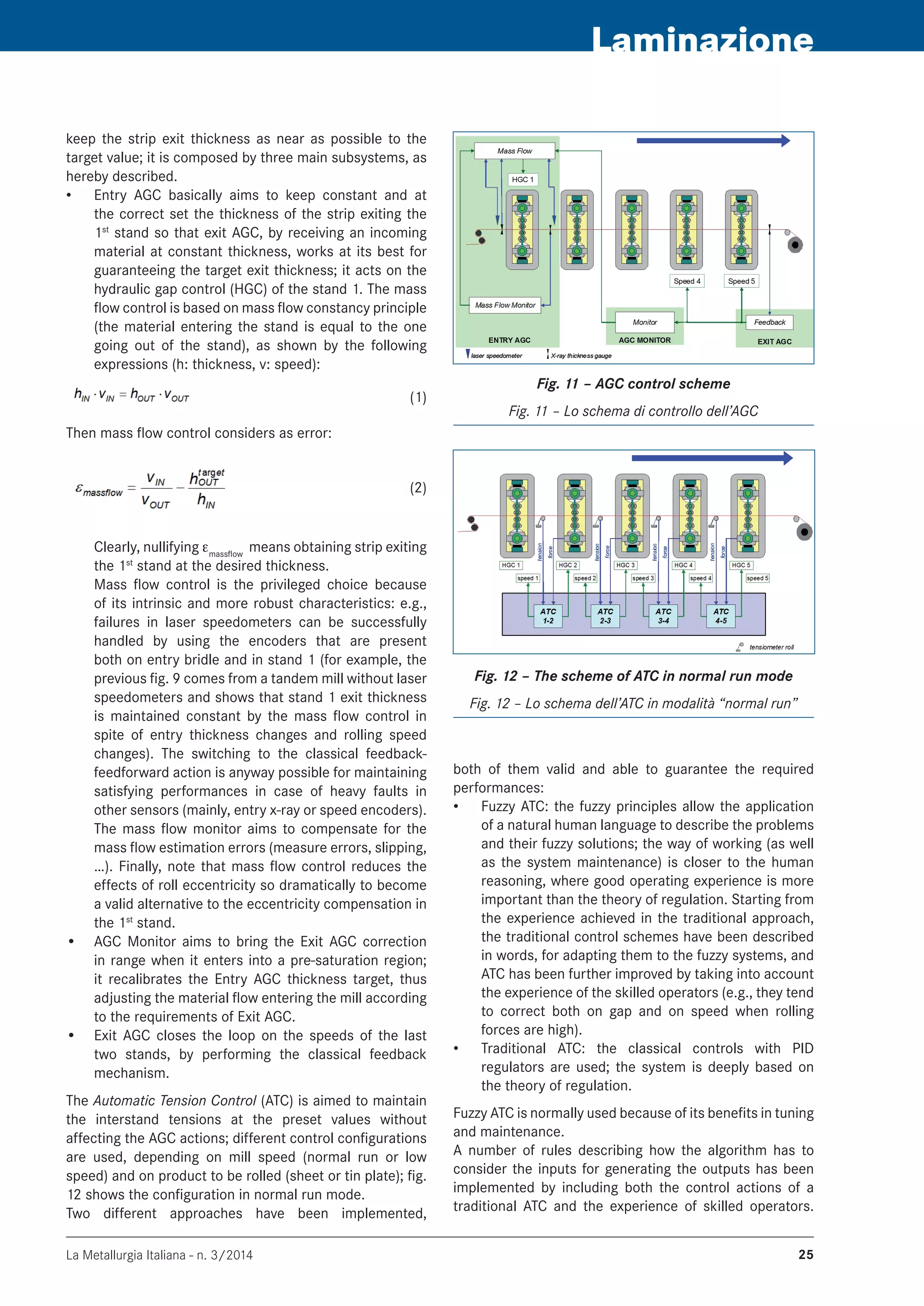 La Metallurgia Italiana - n. 3/2014 25
Laminazione
keep the strip exit thickness as near as possible to the
target value; it is composed by three main subsystems, as
hereby described.
Entry AGC basically aims to keep constant and at•	
the correct set the thickness of the strip exiting the
1st
stand so that exit AGC, by receiving an incoming
material at constant thickness, works at its best for
guaranteeing the target exit thickness; it acts on the
hydraulic gap control (HGC) of the stand 1. The mass
flow control is based on mass flow constancy principle
(the material entering the stand is equal to the one
going out of the stand), as shown by the following
expressions (h: thickness, v: speed):
	 (1)
Then mass flow control considers as error:
	 (2)
Clearly, nullifying emassflow
means obtaining strip exiting
the 1st
stand at the desired thickness.
Mass flow control is the privileged choice because
of its intrinsic and more robust characteristics: e.g.,
failures in laser speedometers can be successfully
handled by using the encoders that are present
both on entry bridle and in stand 1 (for example, the
previous fig. 9 comes from a tandem mill without laser
speedometers and shows that stand 1 exit thickness
is maintained constant by the mass flow control in
spite of entry thickness changes and rolling speed
changes). The switching to the classical feedback-
feedforward action is anyway possible for maintaining
satisfying performances in case of heavy faults in
other sensors (mainly, entry x-ray or speed encoders).
The mass flow monitor aims to compensate for the
mass flow estimation errors (measure errors, slipping,
…). Finally, note that mass flow control reduces the
effects of roll eccentricity so dramatically to become
a valid alternative to the eccentricity compensation in
the 1st
stand.
•	 AGC Monitor aims to bring the Exit AGC correction
in range when it enters into a pre-saturation region;
it recalibrates the Entry AGC thickness target, thus
adjusting the material flow entering the mill according
to the requirements of Exit AGC.
•	 Exit AGC closes the loop on the speeds of the last
two stands, by performing the classical feedback
mechanism.
The Automatic Tension Control (ATC) is aimed to maintain
the interstand tensions at the preset values without
affecting the AGC actions; different control configurations
are used, depending on mill speed (normal run or low
speed) and on product to be rolled (sheet or tin plate); fig.
12 shows the configuration in normal run mode.
Two different approaches have been implemented,
Fig. 11 – AGC control scheme
Fig. 11 – Lo schema di controllo dell’AGC
Fig. 12 – The scheme of ATC in normal run mode
Fig. 12 – Lo schema dell’ATC in modalità “normal run”
both of them valid and able to guarantee the required
performances:
Fuzzy ATC: the fuzzy principles allow the application•	
of a natural human language to describe the problems
and their fuzzy solutions; the way of working (as well
as the system maintenance) is closer to the human
reasoning, where good operating experience is more
important than the theory of regulation. Starting from
the experience achieved in the traditional approach,
the traditional control schemes have been described
in words, for adapting them to the fuzzy systems, and
ATC has been further improved by taking into account
the experience of the skilled operators (e.g., they tend
to correct both on gap and on speed when rolling
forces are high).
Traditional ATC: the classical controls with PID•	
regulators are used; the system is deeply based on
the theory of regulation.
Fuzzy ATC is normally used because of its benefits in tuning
and maintenance.
A number of rules describing how the algorithm has to
consider the inputs for generating the outputs has been
implemented by including both the control actions of a
traditional ATC and the experience of skilled operators.
 