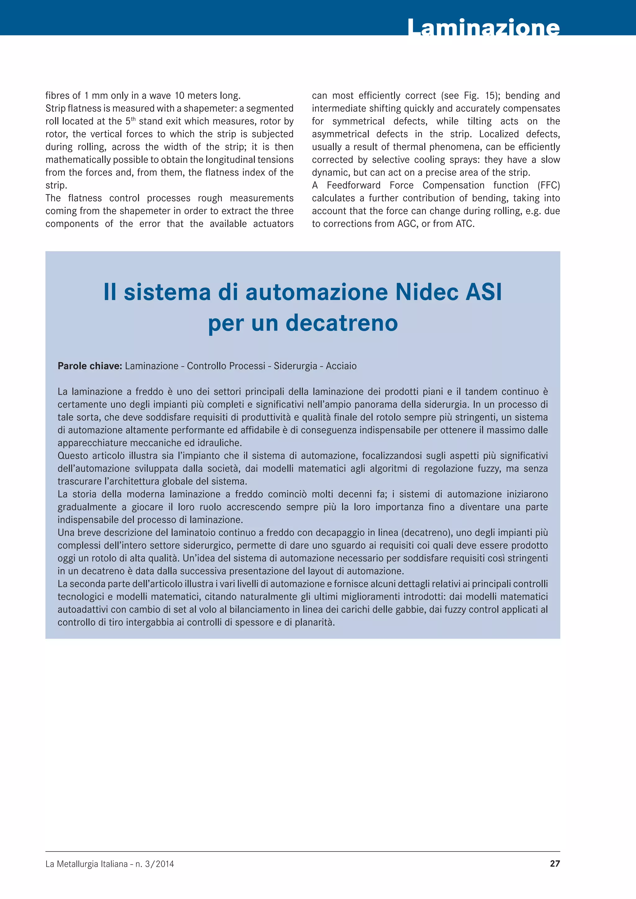 La Metallurgia Italiana - n. 3/2014 27
Laminazione
fibres of 1 mm only in a wave 10 meters long.
Strip flatness is measured with a shapemeter: a segmented
roll located at the 5th
stand exit which measures, rotor by
rotor, the vertical forces to which the strip is subjected
during rolling, across the width of the strip; it is then
mathematically possible to obtain the longitudinal tensions
from the forces and, from them, the flatness index of the
strip.
The flatness control processes rough measurements
coming from the shapemeter in order to extract the three
components of the error that the available actuators
can most efficiently correct (see Fig. 15); bending and
intermediate shifting quickly and accurately compensates
for symmetrical defects, while tilting acts on the
asymmetrical defects in the strip. Localized defects,
usually a result of thermal phenomena, can be efficiently
corrected by selective cooling sprays: they have a slow
dynamic, but can act on a precise area of the strip.
A Feedforward Force Compensation function (FFC)
calculates a further contribution of bending, taking into
account that the force can change during rolling, e.g. due
to corrections from AGC, or from ATC.
Il sistema di automazione nidec asi
per un decatreno
Parole chiave: Laminazione - Controllo Processi - Siderurgia - Acciaio
La laminazione a freddo è uno dei settori principali della laminazione dei prodotti piani e il tandem continuo è
certamente uno degli impianti più completi e significativi nell’ampio panorama della siderurgia. In un processo di
tale sorta, che deve soddisfare requisiti di produttività e qualità finale del rotolo sempre più stringenti, un sistema
di automazione altamente performante ed affidabile è di conseguenza indispensabile per ottenere il massimo dalle
apparecchiature meccaniche ed idrauliche.
Questo articolo illustra sia l’impianto che il sistema di automazione, focalizzandosi sugli aspetti più significativi
dell’automazione sviluppata dalla società, dai modelli matematici agli algoritmi di regolazione fuzzy, ma senza
trascurare l’architettura globale del sistema.
La storia della moderna laminazione a freddo cominciò molti decenni fa; i sistemi di automazione iniziarono
gradualmente a giocare il loro ruolo accrescendo sempre più la loro importanza fino a diventare una parte
indispensabile del processo di laminazione.
Una breve descrizione del laminatoio continuo a freddo con decapaggio in linea (decatreno), uno degli impianti più
complessi dell’intero settore siderurgico, permette di dare uno sguardo ai requisiti coi quali deve essere prodotto
oggi un rotolo di alta qualità. Un’idea del sistema di automazione necessario per soddisfare requisiti così stringenti
in un decatreno è data dalla successiva presentazione del layout di automazione.
La seconda parte dell’articolo illustra i vari livelli di automazione e fornisce alcuni dettagli relativi ai principali controlli
tecnologici e modelli matematici, citando naturalmente gli ultimi miglioramenti introdotti: dai modelli matematici
autoadattivi con cambio di set al volo al bilanciamento in linea dei carichi delle gabbie, dai fuzzy control applicati al
controllo di tiro intergabbia ai controlli di spessore e di planarità.
 