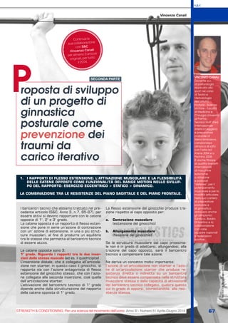 1.	 I RAPPORTI DI FLESSO ESTENSIONE: L’ATTIVAZIONE MUSCOLARE E LA FLESSIBILITÀ
DELLE CATENE OPPOSTE COME FUNZIONALITÀ DEL RANGE MOTION NELLO SVILUP-
PO DEL RAPPORTO: ESERCIZIO ECCENTRICO > STATICO > DINAMICO.
LA COMBINAZIONE TRA LE RESISTENZE DEL PIANO SAGITTALE E DEL PIANO FRONTALE.
S&C
STRENGTH & CONDITIONING. Per una scienza del movimento dell’uomo Anno III - Numero 8 / Aprile-Giugno 2014 67
S&C(Ita)n.8,Aprile-Giugno2014,pp.xx-yy
VINCENZO CANALI
Docente a.c.
di posturologia
applicata allo
sport nel corso
di Teoria e
Metodologia
dell’attività
motoria - Scienze
Motorie - Facoltà
di Medicina e
Chirurgia Università
di Parma.
Tecnico IAAF (Fed.
Internazionale
Atletica Leggera)
e preparatore
posturale di
Elena Isimbaeva,
campionessa
olimpica di salto
con l’asta ad
Atene 2004 e a
Pechino 2008.
È anche titolare
di quattro brevetti
internazionali
di macchine
isotoniche
a rotazione
e posturali
“defense”, per il
potenziamento
muscolare e per la
mobilità articolare.
Nella sua carriera
di preparatore
posturale e
di ginnastica
annovera anche
gli olimpionici
Gibilisco, Baldini,
Di Martino e la
collaborazione
con varie
squadre nazionali
e federazioni
sportive.
roposta di sviluppo
di un progetto di
ginnastica
posturale come
prevenzione dei
traumi da
carico iterativo
P
Vincenzo Canali
Continua la
sua collaborazione
con S&C
Vincenzo Canali
per almeno 3 articoli
originali, per tutto
il 2014.
SECONDA PARTE
I baricentri tecnici che abbiamo trattato nel pre-
cedente articolo (S&C, Anno 3, n.7, 65-67), per
essere attivi si devono rapportare con le catene
opposte di 1°, 2° e 3° grado.
La catena opposta è un rapporto di flesso esten-
sione che pone in serie un’azione di contrazione
con un’ azione di estensione, in una o più strut-
ture muscolari, al fine di produrre un equilibrio
tra le stesse che permetta al baricentro tecnico
di essere attivo.
Le catene opposte sono 3:
1° grado. Riguarda i rapporti tra le due inser-
zioni dello stesso muscolo (ad es. il quadricipite) .
L’inserzione distale, che è collegata all’articola-
zione non starter, in questo caso il ginocchio, si
rapporta sia con l’azione antagonista di flesso
estensione del ginocchio stesso, che con l’azio-
ne collegata alla seconda inserzione, cioè quella
dell’articolazione starter.
L’attivazione del baricentro tecnico di 1° grado
dipende anche dalla strutturazione del rapporto
della catena opposta di 1° grado.
La flesso estensione del ginocchio produce tra-
zione rispetto al capo opposto per:
a.	 Contrazione muscolare
(estensione del ginocchio)
b.	 Allungamento muscolare
(flessione del ginocchio)
Se la struttura muscolare dal capo prossima-
le non è in grado di adattarsi, allungandosi, alla
trazione del capo opposto, sarà il baricentro
tecnico a compensare tale azione.
Ne deriva un concetto molto importante:
l’azione di un’articolazione non starter e l’azio-
ne di un’articolazione starter che produce re-
sistenza diretta o indiretta su un baricentro
tecnico deve essere compensata nella struttura
muscolare stessa o dalla capacità di attivazione
del baricentro tecnico collegato, qualora questo
sia in grado di opporsi, sovrastandola, alla resi-
stenza stessa.
 