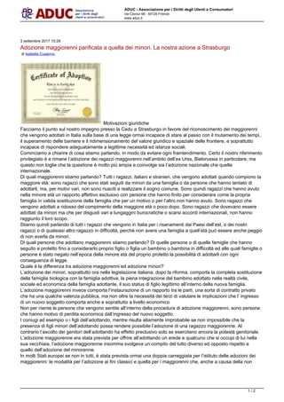 ADUC - Associazione per i Diritti degli Utenti e Consumatori
via Cavour 68 - 50129 Firenze
www.aduc.it
3 settembre 2017 15:26
Adozione maggiorenni parificata a quella dei minori. La nostra azione a Strasburgo
di Isabella Cusanno
Motivazioni giuridiche
Facciamo il punto sul nostro impegno presso la Cedu a Strasburgo in favore del riconoscimento dei maggiorenni
che vengono adottati in Italia sulla base di una legge ormai incapace di stare al passo con il mutamento dei tempi,
il superamento delle barriere e il ridimensionamento del valore giuridico e spaziale delle frontiere, e soprattutto
incapace di rispondere adeguatamente a legittime necessit ed istanze sociali.
Cominciamo a chiarire di cosa stiamo parlando, in modo da evitare ogni fraintendimento. Certo il nostro riferimento
privilegiato  e rimane ladozione dei ragazzi maggiorenni nellambito dellex Urss, Bielorussia in particolare, ma
questo non toglie che la questione  molto pi ampia e coinvolge sia ladozione nazionale che quella
internazionale.
Di quali maggiorenni stiamo parlando? Tutti i ragazzi, italiani e stranieri, che vengono adottati quando compiono la
maggiore et: sono ragazzi che sono stati seguiti da minori da una famiglia o da persone che hanno tentato di
adottarli, ma, per motivi vari, non sono riusciti a realizzare il sogno comune. Sono quindi ragazzi che hanno avuto
nella minore et un rapporto affettivo esclusivo con persone che hanno finito per considerare come la propria
famiglia in valida sostituzione della famiglia che per un motivo o per laltro non hanno avuto. Sono ragazzi che
vengono adottati a ridosso del compimento della maggiore et o poco dopo. Sono ragazzi che dovevano essere
adottati da minori ma che per disguidi vari e lungaggini burocratiche o scarsi accordi internazionali, non hanno
raggiunto il loro scopo.
Stiamo quindi parlando di tutti i ragazzi che vengono in Italia per i risanamenti dai Paesi dellest, o dei nostri
ragazzi o di qualsiasi altro ragazzo in difficolt, perch non avere una famiglia a quellet pu essere anche peggio
di non averla da minori.
Di quali persone che adottano maggiorenni stiamo parlando? Di quelle persone o di quelle famiglie che hanno
seguito e protetto fino a considerarlo proprio figlio o figlia un bambino o bambina in difficolt ed alle quali famiglie o
persone  stato negato nellepoca della minore et del proprio protetto la possibilit di adottarli con ogni
conseguenza di legge.
Quale  la differenza tra adozione maggiorenni ed adozione minori?
Ladozione dei minori, soprattutto ora nella legislazione italiana, dopo la riforma, comporta la completa sostituzione
della famiglia biologica con la famiglia adottiva, la piena integrazione del bambino adottato nella realt civile,
sociale ed economica della famiglia adottante, il suo status di figlio legittimo allinterno della nuova famiglia.
Ladozione maggiorenni invece comporta linstaurazione di un rapporto tra le parti, una sorta di contratto privato
che ha una qualche valenza pubblica, ma non oltre la necessit dei terzi di valutare le implicazioni che l ingresso
di un nuovo soggetto comporta anche e soprattutto a livello economico
Non per niente le persone che vengono sentite allinterno della procedura di adozione maggiorenni, sono persone
che hanno motivo di perdita economica dallingresso del nuovo soggetto.
I coniugi ad esempio o i figli delladottando, mentre risulta altamente improbabile se non impossibile che la
presenza di figli minori delladottando possa rendere possibile ladozione di una ragazzo maggiorenne. Al
contrario lascolto dei genitori delladottando ha effetto preclusivo solo se esercitano ancora la potest genitoriale.
Ladozione maggiorenne era stata prevista per offrire alladottando un erede e qualcuno che si occupi di lui nella
sua vecchiaia, ladozione maggiorenne insomma svolgeva un compito del tutto diverso ed opposto rispetto a
quello delladozione del minorenne.
In molti Stati europei se non in tutti,  stata prevista ormai una doppia carreggiata per listituto delle adozioni dei
maggiorenni: le modalit per ladozione ai fini classici e quella per i maggiorenni che, anche a causa della non
1 / 2
 