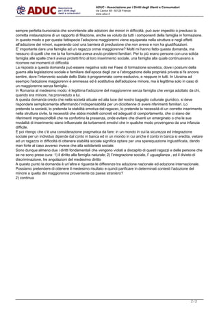 ADUC - Associazione per i Diritti degli Utenti e Consumatori
via Cavour 68 - 50129 Firenze
www.aduc.it
sempre perfetta burocrazia che sovrintende alle adozioni dei minori in difficolt, pu aver impedito o precluso la
corretta instaurazione di un rapporto di filiazione, anche se voluto da tutti i componenti della famiglia in formazione.
In questo modo e per queste fattispecie ladozione maggiorenni viene equiparata nella struttura e negli effetti
alladozione dei minori, superando cos una barriera di preclusione che non aveva e non ha giustificazioni.
E importante dare una famiglia ad un ragazzo ormai maggiorenne? Molti mi hanno fatto questa domanda, ma
nessuno di quelli che me la ha formulata aveva avuto problemi familiari. Per lo pi erano persone con una solida
famiglia alle spalle che li aveva protetti fino al loro inserimento sociale, una famiglia alla quale continuavano a
ricorrere nei momenti di difficolt
La risposta a questa domanda pu essere negativa solo nei Paesi di formazione sovietica, dove i postumi della
guerra alla legislazione sociale e familiare dellepoca degli zar e labrogazione della propriet privata si fa ancora
sentire, dove lintervento sociale dello Stato  programmato come esclusivo, e neppure in tutti. In Ucraina ad
esempio ladozione maggiorenni  ammessa ed  sostitutiva delladozione minore, ma  legittima solo in caso di
un maggiorenne senza famiglia .
In Romania al medesimo modo:  legittima ladozione del maggiorenne senza famiglia che venga adottato da chi,
quando era minore, ha provveduto a lui.
A questa domanda credo che nella societ attuale ed alla luce del nostro bagaglio culturale giuridico, si deve
rispondere semplicemente affermando lindispensabilit per un diciottenne di avere riferimenti familiari. Lo
pretende la societ, lo pretende la stabilit emotiva del ragazzo, lo pretende la necessit di un corretto inserimento
nella struttura civile, la necessit che abbia modelli concreti ed adeguati di comportamento, che ci siano dei
riferimenti imprescindibili che ne confortino la presenza, onde evitare che diventi un emarginato o che le sue
modalit di inserimento siano influenzate da turbamenti emotivi che in qualche modo provengano da una infanzia
difficile.
E poi ritengo che c una considerazione pragmatica da fare: in un mondo in cui la sicurezza ed integrazione
sociale per un individuo dipende dal conto in banca ed in un mondo in cui anche il conto in banca si eredita, vietare
ad un ragazzo in difficolt di ottenere stabilit sociale significa optare per una sperequazione ingiustificata, dando
man forte al caso avverso invece che alla solidariet sociale.
Sono dunque almeno due i diritti fondamentali che vengono violati a discapito di questi ragazzi e delle persone che
se ne sono prese cura: 1) il diritto alla famiglia naturale; 2) lintegrazione sociale, l uguaglianza , ed il divieto di
discriminazione, tre angolazioni del medesimo diritto
A questo punto la domanda  unaltra e riguarda le differenze tra adozione nazionale ed adozione internazionale.
Possiamo pretendere di ottenere il medesimo risultato e quindi parificare in determinati contesti ladozione del
minore a quella del maggiorenne proveniente da paese straniero?
2) continua
Powered by TCPDF (www.tcpdf.org)
2 / 2
 