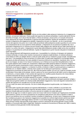 ADUC - Associazione per i Diritti degli Utenti e Consumatori
via Cavour 68 - 50129 Firenze
www.aduc.it
6 settembre 2017 16:48
Adozione maggiorenne. La questione del cognome
di Isabella Cusanno
Tuttora uno dei problemi nelle sentenze di adozione di un maggiorenne
straniero, ad esempio bielorusso, rimane quello del cognome da attribuire alladottato. A partire dallultima riforma
del diritto di famiglia, ma in alcuni tribunali italiani, a Roma ad esempio, ancora prima, si  cercato di forzare la
mano attribuendo de imperio alladottando il cognome del padre adottante. Questo per semplificare il processo
sociale di integrazione del maggiorenne adottato, integrazione che per non dipende , se non in percentuale
minima dal cognome che porta, ma in modo molto pi profondo dallaccettazione sociale e giuridica di cui la norma
e la comprensione dei sui nuovi parenti lo rende partecipe. Lintegrazione di una persona di qualsiasi et, ma in
particolare lintegrazione di un individuo da poco entrato nella maggiore et, dipende dal suo reale inserimento nel
mondo in cui entra a far parte. Lintegrazione  quindi data dallaccettazione sociale e dalla norma che ne tutela lo
sviluppo e ne garantisce la continuit dellesito. Il grado di integrazione  quindi misurato dal grado di incidenza di
questi due fattori.
A loro volta gli elementi dellintegrazione sociale sono : la possibilit di un individuo di interagire nel medesimo
contesto territoriale, di vivere come membro riconosciuto la medesima realt familiare, di mostrarsi allesterno
come titolare di diritti e di obblighi identici o simili da quelli vantati dal suo medesimo gruppo sociale. Semplificando
essi sono: 1) la possibilit di vivere sul territorio 2) a pieno titolo 3) quale parte integrante di una famiglia italiana
Il cognome da dare allindividuo che viene adottato  insomma simile ad uno stendardo, importante certo, ma non
pi di una insegna: se essa c ma manca il contenuto a cui si riferisce se ne pu fare tranquillamente a meno.
Per questo abbiamo tanto insistito per i recepimenti in Bielorussia delle sentenze italiane di adozione maggiorenni,
ma solo perch queste comportavano il pieno inserimento del ragazzo in Italia : facciamo ancora un esempio con
riferimento ai permessi di soggiorno. Lo straniero ha diritto a rimanere in Italia fin quando permane un rapporto di
parentela con un cittadino italiano, venendo meno questo non ha titolo per la permanenza. Ladottato
maggiorenne proveniente da paesi extra UE, alla morte dei genitori adottivi, gli unici con i quali ha contratto vincolo
di parentela in forza della norma attuale, rientra in patria se non sono sopravvenuti altri fattori come la cittadinanza,
il matrimonio, un lavoro stabile. Il mero cambio del cognome non modifica questa situazione che invece delinea
levidente estraneit dal tessuto sociale del maggiorenne adottato.
Facciamo un altro esempio: la limitata capacit di succeder. Ladottato maggiorenne non succede per
rappresentazione in caso di premorte, e via dicendo. Nel campo del riconoscimento dei legami parentali: la figlia o
il figlio dei suoi genitori adottivi non diventa sorella delladottato maggiorenne. Sono tutti segnali di estraneit che il
cambio del cognome non cancella anzi in fin dei conti acuisce.
E fin qui credo che siamo tutti daccordo. Ci che si chiede alla giustizia  equit sociale, non il balsamo di un
placebo.
Ma daltra parte il giudice deve statuire sul cognome delladottando, in modo o nellaltro e va pure bene che
statuisca sul cognome attribuendogli il cognome del padre adottivo, sempre che ovviamente ci sia stata una
esplicita richiesta dalle parti procedenti, ed anche secondo le modalit e le scelte delle parti.
Quello che ad oggi non ci  dato di capire  come mai invece molti Comuni insistano per lapplicazione immediata
della sentenza, quando non hanno giurisdizione n competenza sulla persona che viene a risiedere in Italia in
forza di una sentenza che non consente il cambio immediato di cittadinanza, n tanto meno lintegrazione sociale.
Ma il problema pi grave  che ladozione maggiorenne  possibile nei confronti degli stranieri perch essi stessi
optano per lapplicazione della legge italiana nei limiti in cui la stessa legge pu essere applicata, in forza degli
stessi principi di diritto internazionale privato italiano e quindi in esclusione dei principi generali in tema di diritto
pubblico e di sovranit dello Stato e degli Stati. Dobbiamo ricordare la Convenzione di Monaco del 1980 in materia,
se non bastano le linee generali di diritto internazionale.
1 / 2
 