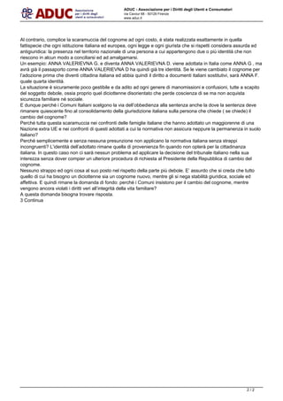 ADUC - Associazione per i Diritti degli Utenti e Consumatori
via Cavour 68 - 50129 Firenze
www.aduc.it
Al contrario, complice la scaramuccia del cognome ad ogni costo,  stata realizzata esattamente in quella
fattispecie che ogni istituzione italiana ed europea, ogni legge e ogni giurista che si rispetti considera assurda ed
antigiuridica: la presenza nel territorio nazionale di una persona a cui appartengono due o pi identit che non
riescono in alcun modo a conciliarsi ed ad amalgamarsi.
Un esempio: ANNA VALERIEVNA G. e diventa ANNA VALERIEVNA D. viene adottata in Italia come ANNA G , ma
avr gi il passaporto come ANNA VALERIEVNA D ha quindi gi tre identit. Se le viene cambiato il cognome per
ladozione prima che diventi cittadina italiana ed abbia quindi il diritto a documenti italiani sostitutivi, sar ANNA F.
quale quarta identit.
La situazione  sicuramente poco gestibile e da adito ad ogni genere di manomissioni e confusioni, tutte a scapito
del soggetto debole, ossia proprio quel diciottenne disorientato che perde coscienza di se ma non acquista
sicurezza familiare n sociale.
E dunque perch i Comuni Italiani scelgono la via dellobbedienza alla sentenza anche la dove la sentenza deve
rimanere quiescente fino al consolidamento della giurisdizione italiana sulla persona che chiede ( se chiede) il
cambio del cognome?
Perch tutta questa scaramuccia nei confronti delle famiglie italiane che hanno adottato un maggiorenne di una
Nazione extra UE e nei confronti di questi adottati a cui la normativa non assicura neppure la permanenza in suolo
italiano?
Perch semplicemente e senza nessuna presunzione non applicano la normativa italiana senza strappi
incongruenti? Lidentit delladottato rimane quella di provenienza fin quando non opter per la cittadinanza
italiana. In questo caso non ci sar nessun problema ad applicare la decisione del tribunale italiano nella sua
interezza senza dover compier un ulteriore procedura di richiesta al Presidente della Repubblica di cambio del
cognome.
Nessuno strappo ed ogni cosa al suo posto nel rispetto della parte pi debole. E assurdo che si creda che tutto
quello di cui ha bisogno un diciottenne sia un cognome nuovo, mentre gli si nega stabilit giuridica, sociale ed
affettiva. E quindi rimane la domanda di fondo: perch i Comuni insistono per il cambio del cognome, mentre
vengono ancora violati i diritti veri allintegrit della vita familiare?
A questa domanda bisogna trovare risposta.
3 Continua
Powered by TCPDF (www.tcpdf.org)
2 / 2
 