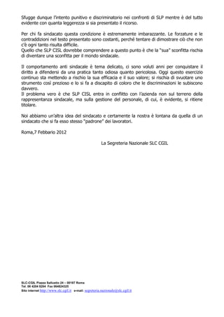 Sfugge dunque l’intento punitivo e discriminatorio nei confronti di SLP mentre è del tutto
evidente con quanta leggerezza si sia presentato il ricorso.

Per chi fa sindacato questa condizione è estremamente imbarazzante. Le forzature e le
contraddizioni nel testo presentato sono costanti, perché tentare di dimostrare ciò che non
c’è ogni tanto risulta difficile.
Quello che SLP CISL dovrebbe comprendere a questo punto è che la “sua” sconfitta rischia
di diventare una sconfitta per il mondo sindacale.

Il comportamento anti sindacale è tema delicato, ci sono voluti anni per conquistare il
diritto a difendersi da una pratica tanto odiosa quanto pericolosa. Oggi questo esercizio
continuo sta mettendo a rischio la sua efficacia e il suo valore; si rischia di svuotare uno
strumento così prezioso e lo si fa a discapito di coloro che le discriminazioni le subiscono
davvero.
Il problema vero è che SLP CISL entra in conflitto con l’azienda non sul terreno della
rappresentanza sindacale, ma sulla gestione del personale, di cui, è evidente, si ritiene
titolare.

Noi abbiamo un’altra idea del sindacato e certamente la nostra è lontana da quella di un
sindacato che si fa esso stesso “padrone” dei lavoratori.

Roma,7 Febbario 2012

                                                       La Segreteria Nazionale SLC CGIL




SLC-CGIL Piazza Sallustio 24 – 00187 Roma
Tel. 06 4204 8204 Fax 064824325
Sito internet http://www.slc.cgil.it e-mail: segreteria.nazionale@slc.cgil.it
 
