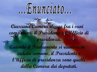 Ciascuna Camera elegge fra i suoi componenti il Presidente e l'Ufficio di presidenza. Quando il Parlamento si riunisce in seduta comune, il Presidente e l'Ufficio di presidenza sono quelli della Camera dei deputati. ...Enunciato... 