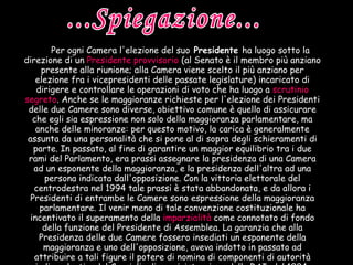Per ogni Camera l'elezione del suo  Presidente  ha luogo sotto la direzione di un   Presidente provvisorio   (al Senato è il membro più anziano presente alla riunione; alla Camera viene scelto il più anziano per elezione fra i vicepresidenti delle passate legislature) incaricato di dirigere e controllare le operazioni di voto che ha luogo a   scrutinio segreto . Anche se le maggioranze richieste per l'elezione dei Presidenti delle due Camere sono diverse, obiettivo comune è quello di assicurare che egli sia espressione non solo della maggioranza parlamentare, ma anche delle minoranze: per questo motivo, la carica è generalmente assunta da una personalità che si pone al di sopra degli schieramenti di parte. In passato, al fine di garantire un maggior equilibrio tra i due rami del Parlamento, era prassi assegnare la presidenza di una Camera ad un esponente della maggioranza, e la presidenza dell'altra ad una persona indicata dall'opposizione. Con la vittoria elettorale del centrodestra nel 1994 tale prassi è stata abbandonata, e da allora i Presidenti di entrambe le Camere sono espressione della maggioranza parlamentare. Il venir meno di tale convenzione costituzionale ha incentivato il superamento della   imparzialità   come connotato di fondo della funzione del Presidente di Assemblea. La garanzia che alla Presidenza delle due Camere fossero insediati un esponente della maggioranza e uno dell'opposizione, aveva indotto in passato ad attribuire a tali figure il potere di nomina di componenti di autorità indipendenti o del Consiglio di amministrazione della RAI; dal 1994, venuta meno tale convenzione, sono state scelte altre formule di nomina in grado di rappresentare anche le opposizioni.   ...Spiegazione... 
