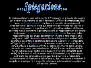 In ciascuna Camera, una volta eletto il Presidente, si procede alla nomina dei membri che, insieme ad esso, formano l' Ufficio di presidenza . Essi sono: --  4 vicepresidenti , che hanno il compito di coadiuvare il Presidente nell'esercizio delle sue funzioni e sostituirlo nell'ipotesi di assenza temporanea o impedimento. Il particolare sistema elettorale adottato mira a garantire la presenza anche di rappresentanti dei gruppi di minoranza; --  un numero variabile di segretari  in funzione della rappresentanza dei gruppi parlamentari in seno a tale organo, che svolgono attività di compilazione e lettura dei processi verbali delle adunanze, accertano l'esistenza del numero legale (v.  64 ), procedono all'appello, etc.; --  3 questori , che sovraintendono al cerimoniale ed ai servizi interni e svolgono attività di polizia all'interno delle Camere. Secondo una norma consuetudinaria, infatti, l'accesso di agenti della forza pubblica negli edifici delle Camere è vietato ( immunità della sede ): le funzioni di polizia sono svolte dai questori, che si avvalgono dell'aiuto dei commessi e delle guardie di servizio e rispondono esclusivamente al Presidente della Camera. Spetta sempre ai questori il compito di predisporre il progetto di bilancio ed il rendiconto consuntivo di ciascuna Camera.   ...Spiegazione... 