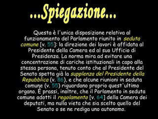 Questa è l'unica disposizione relativa al funzionamento del Parlamento riunito in   seduta comune   [v.  55 ]: la direzione dei lavori è affidata al Presidente della Camera ed al suo Ufficio di Presidenza. La norma mira ad evitare una concentrazione di cariche istituzionali in capo alla stessa persona, tenuto conto che al Presidente del Senato spetta già la  supplenza del Presidente della Repubblica  (v.  86 ), e che alcune riunioni in seduta comune (v.  55 ) riguardano proprio quest'ultimo organo. È prassi, inoltre, che il Parlamento in seduta comune adotti il  regolamento   [v.  64 ] della Camera dei deputati, ma nulla vieta che sia scelto quello del Senato o se ne rediga uno autonomo.   ...Spiegazione... 