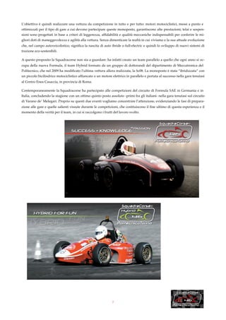 L’obiettivo è quindi realizzare una vettura da competizione in tutto e per tutto: motori motociclistici, messi a punto e
ottimizzati per il tipo di gare a cui devono partecipare queste monoposto, garantiscono alte prestazioni; telai e sospen-
sioni sono progettati in base a criteri di leggerezza, afﬁdabilità e qualità meccaniche indispensabili per conferire le mi-
gliori doti di maneggevolezza e agilità alla vettura. Senza dimenticare la realtà in cui viviamo e la sua attuale evoluzione
che, nel campo autoveicolistico, signiﬁca la nascita di auto ibride o full-electric e quindi lo sviluppo di nuovi sistemi di
trazione eco-sostenibili.

A questo proposito la Squadracorse non sta a guardare: ha infatti creato un team parallelo a quello che ogni anno si oc-
cupa della nuova Formula, il team Hybrid formato da un gruppo di dottorandi del dipartimento di Meccatronica del
Politecnico, che nel 2009 ha modiﬁcato l’ultima vettura allora realizzata, la Sc08. La monoposto è stata “ibridizzata” con
un piccolo bicilindrico motociclistico afﬁancato a un motore elettrico in parallelo e portata al successo nella gara tenutasi
al Centro Enea Casaccia, in provincia di Roma.

Contemporaneamente la Squadracorse ha partecipato alle competizioni del circuito di Formula SAE in Germania e in
Italia, concludendo la stagione con un ottimo quinto posto assoluto -primi fra gli italiani- nella gara tenutasi sul circuito
di Varano de’ Melegari. Proprio su questi due eventi vogliamo concentrare l’attenzione, evidenziando le fasi di prepara-
zione alle gare e quelle salienti vissute durante le competizioni, che costituiscono il ﬁne ultimo di questa esperienza e il
momento della verità per il team, in cui si raccolgono i frutti del lavoro svolto.




                                                               2
 