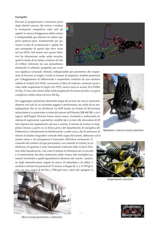 Il progetto

Durante la progettazione è necessario porsi
degli obiettivi precisi, che mirino a rendere
la monoposto competitiva sotto tutti gli
aspetti: la ricerca di leggerezza della vettura
è indispensabile per ottenere un ottimo rap-
porto potenza/peso, fondamentale per ga-
rantire le doti di accelerazione e agilità che
una monoposto di questo tipo deve avere
nel suo DNA. Nel nostro caso questo obiet-
tivo ha determinato molte scelte tecniche,
quali lo studio di un telaio a traliccio di tubi
di CrMo4, rinforzato da una pannellatura
strutturale in carbonio, progettato per avere
una rigidezza torsionale ottimale, indispensabile per permettere alle sospen-
sioni di lavorare al meglio. Cerchi in fusione di magnesio, telaietto posteriore
per l’alloggiamento di differenziale e sospensioni costituito da una struttura
saldata in Unidal (AA 7019), carrozzeria in ﬁbra di carbonio, montanti ruota e
roker delle sospensioni in Ergal (AA 7075), mozzi ruota in acciaio 36 CrNiMo
16 (Fig. 7) sono solo alcune delle scelte progettuali che hanno portato a un peso
complessivo della vettura di circa 220 Kg.

Per raggiungere prestazioni dinamiche degne di un’auto da corsa è necessario
disporre non solo di un autotelaio leggero e performante, ma anche di un mo-
topropulsore che ne sia all’altezza. La Sc09 monta un motore di derivazione
motociclistica: in particolare si tratta del motore dell’Honda CBR 600 RR, a cui i
ragazzi dell’Engine Division hanno messo mano, rivedendo e realizzando un
sistema di aspirazione a geometria variabile (per ovviare alla strozzatura di 20
mm imposta dal regolamento), gli assi a camme, il sistema di scarico, la map-
patura (messa a punto su un banco prova del dipartimento di energetica del
                                                                                     Montante e mozzo ruota anteriore
Politecnico) e introducendo la lubriﬁcazione a carter secco, che ha permesso di
ridurre al minimo l’ingombro verticale della coppa del motore, abbassare così il
motore stesso e di conseguenza il baricentro dell’intera monoposto. Il
comando del cambio è di tipo pneumatico, con comandi al volante, la cui
elettronica di gestione è stata interamente realizzata dalla Control Divi-
sion della Squadracorse, così come il sistema di telemetria per la raccolta
e il trasferimento dei dati caratteristici della vettura (dai molteplici pa-
rametri motoristici a quelli riguardanti la dinamica del veicolo - posizio-
ne degli ammortizzatori, angolo di sterzo, di imbardata e di rollio). I
risultati in termini di prestazioni? Il motore sviluppa 92 cv a 11.750 giri/
min con una coppia di 68 Nm a 7500 giri/min, valori che spingono la
Sc09 da 0 a 100 Km/h in meno di 4 secondi.

                                                                                        Sospensione anteriore




                                                              3

      Mozzi ruota posteriore e anteriore
 