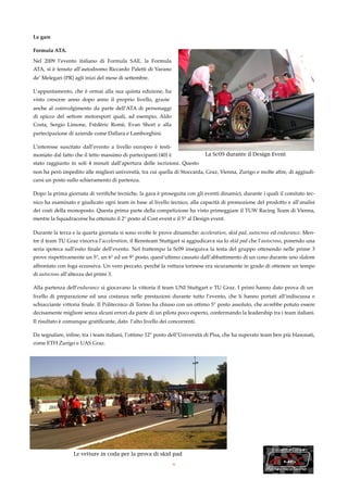 Le gare

Formula ATA.

Nel 2009 l’evento italiano di Formula SAE, la Formula
ATA, si è tenuto all’autodromo Riccardo Paletti di Varano
de’ Melegari (PR) agli inizi del mese di settembre.

L’appuntamento, che è ormai alla sua quinta edizione, ha
visto crescere anno dopo anno il proprio livello, grazie
anche al coinvolgimento da parte dell’ATA di personaggi
di spicco del settore motorsport quali, ad esempio, Aldo
Costa, Sergio Limone, Frèdèric Romè, Evan Short e alla
partecipazione di aziende come Dallara e Lamborghini.

L’interesse suscitato dall’evento a livello europeo è testi-
moniato dal fatto che il tetto massimo di partecipanti (40) è               La Sc09 durante il Design Event
stato raggiunto in soli 4 minuti dall’apertura delle iscrizioni. Questo
non ha però impedito alle migliori università, tra cui quella di Stoccarda, Graz, Vienna, Zurigo e molte altre, di aggiudi-
carsi un posto sullo schieramento di partenza.

Dopo la prima giornata di veriﬁche tecniche, la gara è proseguita con gli eventi dinamici, durante i quali il comitato tec-
nico ha esaminato e giudicato ogni team in base al livello tecnico, alla capacità di promozione del prodotto e all’analisi
dei costi della monoposto. Questa prima parte della competizione ha visto primeggiare il TUW Racing Team di Vienna,
mentre la Squadracorse ha ottenuto il 2° posto al Cost event e il 5° al Design event.

Durante la terza e la quarta giornata si sono svolte le prove dinamiche: acceleration, skid pad, autocross ed endurance. Men-
tre il team TU Graz vinceva l’acceleration, il Rennteam Stuttgart si aggiudicava sia lo skid pad che l’autocross, ponendo una
seria ipoteca sull’esito ﬁnale dell’evento. Nel frattempo la Sc09 inseguiva la testa del gruppo ottenendo nelle prime 3
prove rispettivamente un 5°, un 6° ed un 9° posto, quest’ultimo causato dall’abbattimento di un cono durante uno slalom
affrontato con foga eccessiva. Un vero peccato, perché la vettura torinese era sicuramente in grado di ottenere un tempo
di autocross all’altezza dei primi 3.

Alla partenza dell’endurance si giocavano la vittoria il team UNI Stuttgart e TU Graz. I primi hanno dato prova di un
livello di preparazione ed una costanza nelle prestazioni durante tutto l’evento, che li hanno portati all’indiscussa e
schiacciante vittoria ﬁnale. Il Politecnico di Torino ha chiuso con un ottimo 5° posto assoluto, che avrebbe potuto essere
decisamente migliore senza alcuni errori da parte di un pilota poco esperto, confermando la leadership tra i team italiani.
Il risultato è comunque gratiﬁcante, dato l’alto livello dei concorrenti.

Da segnalare, inﬁne, tra i team italiani, l’ottimo 12° posto dell’Università di Pisa, che ha superato team ben più blasonati,
come ETH Zurigo e UAS Graz.




                   Le vetture in coda per la prova di skid pad
                                                                6
 