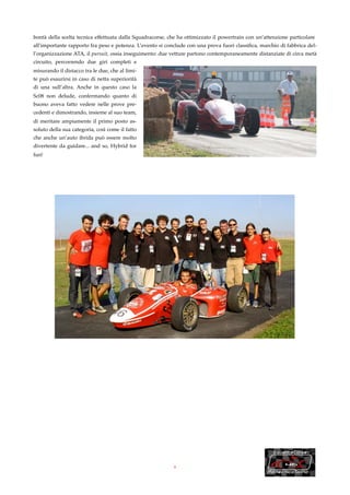 bontà della scelta tecnica effettuata dalla Squadracorse, che ha ottimizzato il powertrain con un’attenzione particolare
all’importante rapporto fra peso e potenza. L’evento si conclude con una prova fuori classiﬁca, marchio di fabbrica del-
l’organizzazione ATA, il pursuit, ossia inseguimento: due vetture partono contemporaneamente distanziate di circa metà
circuito, percorrendo due giri completi e
misurando il distacco tra le due, che al limi-
te può esaurirsi in caso di netta superiorità
di una sull’altra. Anche in questo caso la
Sc08 non delude, confermando quanto di
buono aveva fatto vedere nelle prove pre-
cedenti e dimostrando, insieme al suo team,
di meritare ampiamente il primo posto as-
soluto della sua categoria, così come il fatto
che anche un’auto ibrida può essere molto
divertente da guidare... and so, Hybrid for
fun!




                                                           8
 