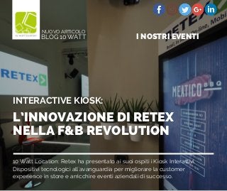 10 Watt Location: Retex ha presentato ai suoi ospiti i Kiosk Interattivi.
Dispositivi tecnologici all'avanguardia per migliorare la customer
experience in store e arricchire eventi aziendali di successo.
L’INNOVAZIONE DI RETEX
NELLA F&B REVOLUTION
INTERACTIVE KIOSK:
BLOG 10 WATT
NUOVO ARTICOLO
I NOSTRI EVENTI
 