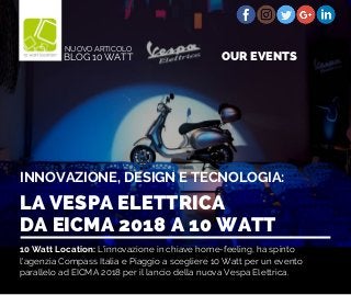 10 Watt Location: L’innovazione in chiave home-feeling, ha spinto
l'agenzia Compass Italia e Piaggio a scegliere 10 Watt per un evento
parallelo ad EICMA 2018 per il lancio della nuova Vespa Elettrica.
LA VESPA ELETTRICA
DA EICMA 2018 A 10 WATT
INNOVAZIONE, DESIGN E TECNOLOGIA:
BLOG 10 WATT
NUOVO ARTICOLO
OUR EVENTS
 