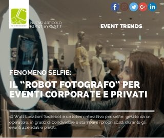 10 Watt Location: Selfiebot è un totem interattivo per selfie, gestito da un
operatore, in grado di condividere e stampare i propri scatti durante gli
eventi aziendali e privati.
IL “ROBOT FOTOGRAFO“ PER
EVENTI CORPORATE E PRIVATI
FENOMENO SELFIE:
BLOG 10 WATT
NUOVO ARTICOLO
EVENT TRENDS
 