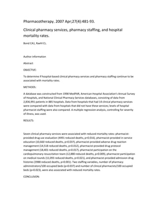 Pharmacotherapy. 2007 Apr;27(4):481-93.
Clinical pharmacy services, pharmacy staffing, and hospital
mortality rates.
Bond CA1, Raehl CL.
Author information
Abstract
OBJECTIVE:
To determine if hospital-based clinical pharmacy services and pharmacy staffing continue to be
associated with mortality rates.
METHODS:
A database was constructed from 1998 MedPAR, American Hospital Association's Annual Survey
of Hospitals, and National Clinical Pharmacy Services databases, consisting of data from
2,836,991 patients in 885 hospitals. Data from hospitals that had 14 clinical pharmacy services
were compared with data from hospitals that did not have these services; levels of hospital
pharmacist staffing were also compared. A multiple regression analysis, controlling for severity
of illness, was used.
RESULTS:
Seven clinical pharmacy services were associated with reduced mortality rates: pharmacist-
provided drug use evaluation (4491 reduced deaths, p=0.016), pharmacist-provided in-service
education (10,660 reduced deaths, p=0.037), pharmacist-provided adverse drug reaction
management (14,518 reduced deaths, p=0.012), pharmacist-provided drug protocol
management (18,401 reduced deaths, p=0.017), pharmacist participation on the
cardiopulmonary resuscitation team (12,880 reduced deaths, p=0.009), pharmacist participation
on medical rounds (11,093 reduced deaths, p=0.021), and pharmacist-provided admission drug
histories (3988 reduced deaths, p=0.001). Two staffing variables, number of pharmacy
administrators/100 occupied beds (p=0.037) and number of clinical pharmacists/100 occupied
beds (p=0.023), were also associated with reduced mortality rates.
CONCLUSION:
 
