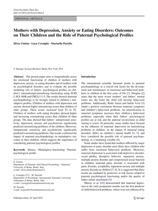 ORIGINAL ARTICLE 
Mothers with Depression, Anxiety or Eating Disorders: Outcomes 
on Their Children and the Role of Paternal Psychological Profiles 
Silvia Cimino • Luca Cerniglia • Marinella Paciello 
! Springer Science+Business Media New York 2014 
Abstract The present paper aims to longitudinally assess 
the emotional functioning of children of mothers with 
depression, anxiety, or eating disorders and of mothers with 
no psychological disorders and to evaluate the possible 
mediating role of fathers’ psychological profiles on chil-dren’s 
internalizing/externalizing functioning using SCID 
I, SCL-90/R and CBCL/1!-5. The results showed maternal 
psychopathology to be strongly related to children’s mal-adaptive 
profiles. Children of mothers with depression and 
anxiety showed higher internalizing scores than children of 
other groups. These scores increased from T1 to T2. 
Children of mothers with eating disorders showed higher 
and increasing externalizing scores than children of other 
groups. The data showed that fathers’ interpersonal sensi-tivity, 
depression, anxiety and psychoticism significantly 
predicted internalizing problems of the children. Moreover, 
interpersonal sensitivity and psychoticism significantly 
predicted externalizing problems. Our results confirmed the 
impact of maternal psychopathology on maladaptive out-comes 
in their children, which suggests the importance of 
considering paternal psychological profiles. 
Keywords Infancy ! Maladaptive functioning ! Paternal 
psychological profile 
Introduction 
The international scientific literature points to parental 
psychopathology as a crucial risk factor for the develop-ment 
and maintenance of emotional and behavioral prob-lems 
in children in the first years of life [1]. Douglas [2] 
states that the more severe mothers’ and fathers’ mental 
issues are, the faster the child will develop behavioral 
problems. Additionally, Riahi Amini and Salehi Veisi [3] 
found a positive correlation between maternal symptoms 
and children’s behavioral problems. An intensification in 
maternal symptoms increases their children’s behavioral 
problems, especially when their fathers’ psychological 
profiles are at risk and the paternal involvement in child 
rearing is scarce. In particular, many studies have focused 
on the influence of maternal depression on internalizing 
problems in children, on the impact of maternal eating 
disorders (EDs) on children’s mental health [4, 5], and 
have considered the possible role of paternal psychopa-thology 
as a mediating variable [6]. 
Some studies have found that mothers afflicted by major 
depression or panic disorder most likely have children who 
suffer from emotional behavioral problems. Moreover, 
maternal depression is associated with depressive disorder, 
social phobia, disruptive behavior, separation anxiety, 
multiple anxiety disorder and compromised social function 
in children; maternal panic disorder is associated with 
panic disorder, acrophobia, separation anxiety and multiple 
anxiety disorder in children [7, 8]. It is suggested that these 
results are mediated by protective or risk factors related to 
paternal psychological functioning and/or the quality of 
father–infant attachment [9]. 
Murray et al. [10] demonstrated that maternal depres-sion 
in the early postpartum months was the best predictor 
of child behavioral problems, which were not influenced by 
S. Cimino 
Department of Dynamic and Clinical Psychology, ‘‘Sapienza’’ 
University of Rome, Rome, Italy 
e-mail: silvia.cimino@uniroma1.it 
L. Cerniglia (&) ! M. Paciello 
Department of Psychology, International Telematic University 
Uninettuno of Rome, Rome, Italy 
e-mail: l.cerniglia@uninettunouniversity.net 
M. Paciello 
e-mail: m.paciello@uninettunouniversity.net 
123 
Child Psychiatry Hum Dev 
DOI 10.1007/s10578-014-0462-6 
 