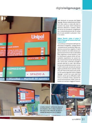 digitalsignage



                                diali destinati al mercato del Digital
                                Signage. Mission della divisione è quel-
                                la di dare valore e corpo alle idee in-
                                novative dei propri clienti attraverso
                                soluzioni efficienti e creative, offren-
                                do servizi di consulenza, progettazio-
                                ne e industrializzazione per lo svilup-
                                po di nuovi prodotti e processi ‘chia-
                                vi in mano’.

                                Signor Sereni, come si pone il
                                Digital Signage all’interno dell’adv
                                in generale?
                                “La continua contrazione dell’adv tra-
                                dizionale è innegabile – spiega Sereni
                                - probabilmente accelerata dalla con-
                                giuntura economica negativa. È però
                                altresì evidente che nella stessa con-
                                giuntura economica l’adv su web abbia
                                fatto registrare numeri positivi e mol-
                                to interessanti, grazie anche all’inar-
                                restabile espansione nei social me-
                                dia, chiaramente trainati da Facebook
                                che, come noto, contende a Google il
                                primato dell’adv su web. Allo stesso
                                tempo sono andati bene anche i nume-
                                ri dell’in-store adv, sempre più spesso
                                legati ad attività che le aziende realiz-
                                zano all’interno dei propri punti vendi-
                                ta. Per quanto riguarda invece il Digital
                                Signage i numeri non sono stati così
                                positivi, anche per la difficoltà di defi-
                                nirne un contesto chiaro. Questa for-
                                ma di comunicazione, infatti, viene uti-
                                lizzata con sempre maggiore frequen-




IL DIGITAL SIGNAGE È DIFFUSO NEI LUOGHI AD
ALTA AFFLUENZA, DOVE SI CREA LA NECESSITÀ
NON SOLO DI FARE PUBBLICITÀ, MA ANCHE DI
FORNIRE INFORMAZIONI UTILI AL PUBBLICO



                                                          aprile2012         51
 