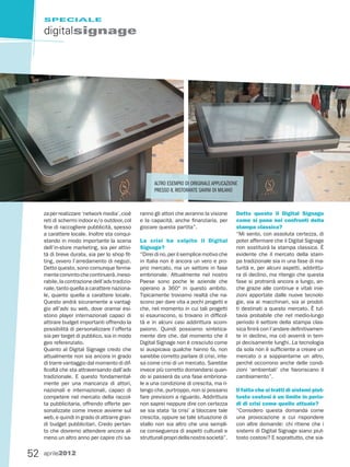 SPECIALE

     digitalsignage




                                                       ALTRO ESEMPIO DI ORIGINALE APPLICAZIONE
                                                       PRESSO IL RISTORANTE SAVINI DI MILANO


     za per realizzare ‘network media’, cioè     ranno gli attori che avranno la visione     Detto questo il Digital Signage
     reti di schermi indoor e/o outdoor, col     e la capacità, anche finanziaria, per       come si pone nei confronti della
     fine di raccogliere pubblicità, spesso      giocare questa partita”.                    stampa classica?
     a carattere locale. Inoltre sta conqui-                                                 “Mi sento, con assoluta certezza, di
     stando in modo importante la scena          La crisi ha colpito il Digital              poter affermare che il Digital Signage
     dell’in-store marketing, sia per attivi-    Signage?                                    non sostituirà la stampa classica. È
     tà di breve durata, sia per lo shop fit-    “Direi di no, per il semplice motivo che    evidente che il mercato della stam-
     ting, ovvero l’arredamento di negozi.       in Italia non è ancora un vero e pro-       pa tradizionale sia in una fase di ma-
     Detto questo, sono comunque ferma-          prio mercato, ma un settore in fase         turità e, per alcuni aspetti, addirittu-
     mente convinto che continuerà, ineso-       embrionale. Attualmente nel nostro          ra di declino, ma ritengo che questa
     rabile, la contrazione dell’adv tradizio-   Paese sono poche le aziende che             fase si protrarrà ancora a lungo, an-
     nale, tanto quella a carattere naziona-     operano a 360° in questo ambito.            che grazie alle continue e vitali inie-
     le, quanto quella a carattere locale.       Tipicamente troviamo realtà che na-         zioni apportate dalle nuove tecnolo-
     Questo andrà sicuramente a vantag-          scono per dare vita a pochi progetti e      gie, sia ai macchinari, sia ai prodot-
     gio all’adv su web, dove oramai esi-        che, nel momento in cui tali progetti       ti destinati a questo mercato. È tut-
     stono player internazionali capaci di       si esauriscono, si trovano in difficol-     tavia probabile che nel medio-lungo
     attirare budget importanti offrendo la      tà e in alcuni casi addirittura scom-       periodo il settore della stampa clas-
     possibilità di personalizzare l’offerta     paiono. Quindi possiamo sintetica-          sica finirà con l’andare definitivamen-
     sia per target di pubblico, sia in modo     mente dire che, dal momento che il          te in declino, ma ciò avverrà in tem-
     geo referenziato.                           Digital Signage non è cresciuto come        pi decisamente lunghi. La tecnologia
     Quanto al Digital Signage credo che         si auspicava qualche hanno fa, non          da sola non è sufficiente a creare un
     attualmente non sia ancora in grado         sarebbe corretto parlare di crisi, inte-    mercato o a soppiantarne un altro,
     di trarre vantaggio dal momento di dif-     sa come crisi di un mercato. Sarebbe        perché occorrono anche delle condi-
     ficoltà che sta attraversando dall’adv      invece più corretto domandarsi quan-        zioni ‘ambientali’ che favoriscano il
     tradizionale. E questo fondamental-         do si passerà da una fase embriona-         cambiamento”.
     mente per una mancanza di attori,           le a una condizione di crescita, ma ri-
     nazionali e internazionali, capaci di       tengo che, purtroppo, non si possano        Il fatto che si tratti di sistemi piut-
     competere nel mercato della raccol-         fare previsioni a riguardo. Addirittura     tosto costosi è un limite in perio-
     ta pubblicitaria, offrendo offerte per-     non saprei neppure dire con certezza        di di crisi come quello attuale?
     sonalizzate come invece avviene sul         se sia stata ‘la crisi’ a bloccare tale     “Considero questa domanda come
     web, e quindi in grado di attrarre gran-    crescita, oppure se tale situazione di      una provocazione a cui rispondere
     di budget pubblicitari. Credo pertan-       stallo non sia altro che una sempli-        con altre domande: chi ritiene che i
     to che dovremo attendere ancora al-         ce conseguenza di aspetti culturali e       sistemi di Digital Signage siano piut-
     meno un altro anno per capire chi sa-       strutturali propri della nostra società”.   tosto costosi? E soprattutto, che sia-


52   aprile2012
 