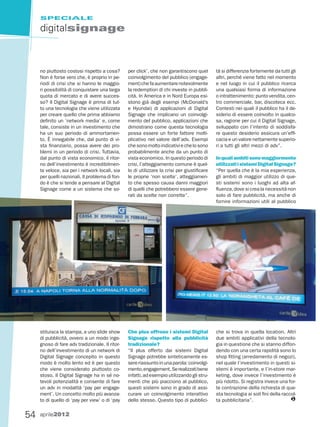 SPECIALE

     digitalsignage



     no piuttosto costosi rispetto a cosa?       per click’, che non garantiscono quel        tà si differenzia fortemente da tutti gli
     Non è forse vero che, è proprio in pe-      coinvolgimento del pubblico (engage-         altri, perché viene fatto nel momento
     riodi di crisi che si hanno le maggio-      ment) che fa aumentare notevolmente          e nel luogo in cui il pubblico ricerca
     ri possibilità di conquistare una larga     la redemption di chi investe in pubbli-      una qualsiasi forma di informazione
     quota di mercato e di avere succes-         cità. In America e in Nord Europa esi-       o intrattenimento: punto vendita, cen-
     so? Il Digital Signage è prima di tut-      stono già degli esempi (McDonald’s           tro commerciale, bar, discoteca ecc.
     to una tecnologia che viene utilizzata      e Hyundai) di applicazioni di Digital        Contesti nei quali il pubblico ha il de-
     per creare quello che prima abbiamo         Signage che implicano un coinvolgi-          siderio di essere coinvolto in qualco-
     definito un ‘network media’ e, come         mento del pubblico, applicazioni che         sa, ragione per cui il Digital Signage,
     tale, consiste in un investimento che       dimostrano come questa tecnologia            sviluppato con l’intento di soddisfa-
     ha un suo periodo di ammortamen-            possa essere un forte fattore molti-         re questo desiderio assicura un’effi-
     to. È innegabile che, dal punto di vi-      plicativo nel valore dell’adv. Esempi        cacia e un valore nettamente superio-
     sta finanziario, possa avere dei pro-       che sono molto indicativi e che lo sono      ri a tutti gli altri mezzi di adv”.
     blemi in un periodo di crisi. Tuttavia,     probabilmente anche da un punto di
     dal punto di vista economico, il ritor-     vista economico. In questo periodo di        In quali ambiti sono maggiormente
     no dell’investimento è incredibilmen-       crisi, l’atteggiamento comune è quel-        utilizzati i sistemi Digital Signage?
     te veloce, sia per i network locali, sia    lo di utilizzare la crisi per giustificare   “Per quella che è la mia esperienza,
     per quelli nazionali. Il problema di fon-   le proprie ‘non scelte’, atteggiamen-        gli ambiti di maggior utilizzo di que-
     do è che si tende a pensare al Digital      to che spesso causa danni maggiori           sti sistemi sono i luoghi ad alta af-
     Signage come a un sistema che so-           di quelli che potrebbero essere gene-        fluenza, dove si crea la necessità non
                                                 rati da scelte non corrette”.                solo di fare pubblicità, ma anche di
                                                                                              fornire informazioni utili al pubblico




     stituisca la stampa, a uno slide show       Che plus offrono i sistemi Digital           che si trova in quella location. Altri
     di pubblicità, ovvero a un modo inge-       Signage rispetto alla pubblicità             due ambiti applicativi della tecnolo-
     gnoso di fare adv tradizionale. Il ritor-   tradizionale?                                gia in questione che si stanno diffon-
     no dell’investimento di un network di       “Il plus offerto dai sistemi Digital         dendo con una certa rapidità sono lo
     Digital Signage concepito in questo         Signage potrebbe sinteticamente es-          shop fitting (arredamento di negozi),
     modo è molto lento ed è per questo          sere riassunto in una parola: coinvolgi-     nel quale l’investimento in questi si-
     che viene considerato piuttosto co-         mento, engagement. Se realizzati bene        stemi è importante, e l’in-store mar-
     stoso. Il Digital Signage ha in sé no-      infatti, ad esempio utilizzando gli stru-    keting, dove invece l’investimento è
     tevoli potenzialità e consente di fare      menti che più piacciono al pubblico,         più ridotto. Si registra invece una for-
     un adv in modalità ‘pay per engage-         questi sistemi sono in grado di assi-        te contrazione della richiesta di que-
     ment’. Un concetto molto più avanza-        curare un coinvolgimento interattivo         sta tecnologia ai soli fini della raccol-
     to di quello di ‘pay per view’ o di ‘pay    dello stesso. Questo tipo di pubblici-       ta pubblicitaria”.                    G


54   aprile2012
 