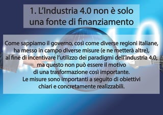 1. L’Industria 4.0 non è solo
una fonte di finanziamento
Come sappiamo il governo, così come diverse regioni italiane,
ha messo in campo diverse misure (e ne metterà altre),
al fine di incentivare l’utilizzo dei paradigmi dell’Industria 4.0,
ma questo non può essere il motivo
di una trasformazione così importante.
Le misure sono importanti a seguito di obiettivi
chiari e concretamente realizzabili.
 