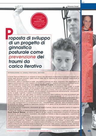 VINCENZO CANALI
Docente a.c.
di posturologia
applicata allo
sport nel corso
di Teoria e
Metodologia
dell’attività
motoria - Scienze
Motorie - Facoltà
di Medicina e
Chirurgia Università
di Parma.
Tecnico IAAF (Fed.
Internazionale
Atletica Leggera)
e preparatore
posturale di
Elena Isimbaeva,
campionessa
olimpica di salto
con l’asta ad
Atene 2004 e a
Pechino 2008.
È anche titolare
di quattro brevetti
internazionali
di macchine
isotoniche
a rotazione
e posturali
“defense”, per il
potenziamento
muscolare e per la
mobilità articolare.
Nella sua carriera
di preparatore
posturale e
di ginnastica
annovera anche
gli olimpionici
Gibilisco, Baldini,
Di Martino e la
collaborazione
con varie
squadre nazionali
e federazioni
sportive.
roposta di sviluppo
di un progetto di
ginnastica
posturale come
prevenzione dei
traumi da
carico iterativo
P
Vincenzo Canali
S&C
65
S&C(Ita)n.7,Gennaio-Aprile2014,pp.65-67
STRENGTH & CONDITIONING. Per una scienza del movimento dell’uomo Anno III - Numero 7 / Gennaio-Aprile 2014
Comincia la
sua collaborazione
con S&C
Vincenzo Canali
per almeno 4 articoli
originali, per tutto
il 2014.
INTRODUZIONE AL CANALI POSTURAL METHOD
Il Canali Postural Method è un sistema di lavoro che permette di bilanciare le sinergie muscolari uti-
lizzate dalle persone durante i gesti comuni della vita di relazione ed anche durante l’esecuzione di
specifici movimenti sportivi.
Camminare, salire e scendere le scale, raccogliere qualcosa da terra, piuttosto che raggiungere un
oggetto posizionato più in alto rispetto all’altezza del soggetto, significa utilizzare un insieme di strut-
ture muscolari che compongono varie catene funzionali al gesto che stiamo eseguendo.
L’azione muscolare, intesa come somma delle azioni finalizzate all’ottenimento dello scopo, si avvale
di ampiezze articolari multiple, fornite al gesto finale da tutte le articolazioni interagenti nella catena.
Ad esempio, nel dare la mano ad una persona, utilizziamo il tronco, che a sua volta è posizionato sugli
arti inferiori; al tronco sono collegate più articolazioni direttamente ed indirettamente; utilizzeremo,
quindi, la spalla, il gomito, il polso e le articolazioni delle dita.
Questo significa che, per ogni gesto, la motilità necessaria viene suddivisa tra varie articolazioni per
rendere il gesto più economico e per non sovraccaricare un’unica struttura.
Il nostro sistema di utilizzo delle strutture deputate al movimento è fortemente conservativo ed il
nostro SNC tende a non esporle ad azioni di eccessivo carico o ad eccessiva ampiezza articolare.
Questo aspetto tende a specializzare le articolazioni in angoli d’azione ed a ridurli nel tempo, produ-
cendo degli atteggiamenti di compensazione che – inevitabilmente – portano danni al sistema musco-
lo-tendineo ed osseo, quando la ripetizione iterativa di un gesto arriva ad essere un vero e proprio
sovraccarico funzionale.
Ciò accade perché l’organismo, diminuendo gli angoli d’azione, riduce la capacità statica di supporto
all’azione dinamica.
L’utilizzo dei rapporti di flesso-estensione, il cui studio è stato realizzato e codificato all’interno del
Canali Postural Method, permette di opporre ad ogni azione di estensione un’azione di attivazione/
contrazione, di una struttura muscolare, che stabilizza l’azione in fase di svolgimento, superando il
concetto di azione antagonista.
In altre parole, lo studio rispetto alle posizioni assunte dal corpo e rispetto ai decubiti utilizzati, per-
mette di stabilire quali muscoli devono essere attivi e sinergici alle varie azioni, affinché la specializza-
zione di dette azioni non “trascini” l’organismo verso atteggiamenti più “chiusi “ e meno attivi.
Il rapporto di flesso-estensione è uno scambio statico/dinamico tra strutture appartenenti alle stesse
catene cinetiche che, attraversando le differenti composizioni delle catene cinetiche stesse, mantiene
l’ampiezza articolare esaltando la funzionalità del movimento, mantenendo inalterata la stabilità delle
funzioni utilizzate.
 