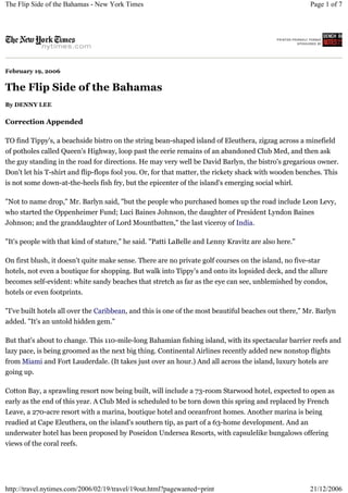 The Flip Side of the Bahamas - New York Times                                                         Page 1 of 7




February 19, 2006


The Flip Side of the Bahamas
By DENNY LEE

Correction Appended

TO find Tippy's, a beachside bistro on the string bean-shaped island of Eleuthera, zigzag across a minefield
of potholes called Queen's Highway, loop past the eerie remains of an abandoned Club Med, and then ask
the guy standing in the road for directions. He may very well be David Barlyn, the bistro's gregarious owner.
Don't let his T-shirt and flip-flops fool you. Or, for that matter, the rickety shack with wooden benches. This
is not some down-at-the-heels fish fry, but the epicenter of the island's emerging social whirl.

"Not to name drop," Mr. Barlyn said, "but the people who purchased homes up the road include Leon Levy,
who started the Oppenheimer Fund; Luci Baines Johnson, the daughter of President Lyndon Baines
Johnson; and the granddaughter of Lord Mountbatten," the last viceroy of India.

"It's people with that kind of stature," he said. "Patti LaBelle and Lenny Kravitz are also here."

On first blush, it doesn't quite make sense. There are no private golf courses on the island, no five-star
hotels, not even a boutique for shopping. But walk into Tippy's and onto its lopsided deck, and the allure
becomes self-evident: white sandy beaches that stretch as far as the eye can see, unblemished by condos,
hotels or even footprints.

"I've built hotels all over the Caribbean, and this is one of the most beautiful beaches out there," Mr. Barlyn
added. "It's an untold hidden gem."

But that's about to change. This 110-mile-long Bahamian fishing island, with its spectacular barrier reefs and
lazy pace, is being groomed as the next big thing. Continental Airlines recently added new nonstop flights
from Miami and Fort Lauderdale. (It takes just over an hour.) And all across the island, luxury hotels are
going up.

Cotton Bay, a sprawling resort now being built, will include a 73-room Starwood hotel, expected to open as
early as the end of this year. A Club Med is scheduled to be torn down this spring and replaced by French
Leave, a 270-acre resort with a marina, boutique hotel and oceanfront homes. Another marina is being
readied at Cape Eleuthera, on the island's southern tip, as part of a 63-home development. And an
underwater hotel has been proposed by Poseidon Undersea Resorts, with capsulelike bungalows offering
views of the coral reefs.




http://travel.nytimes.com/2006/02/19/travel/19out.html?pagewanted=print                               21/12/2006
 