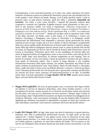 Contemporanea, il mio curriculum presenta, tra le altre cose, anche esperienze nel settore
formativo ed educativo presso un orfanotrofio femminile e presso una casa-famiglia dove ho
svolto proprio i ruoli richiesti nel bando. Dunque, al di là della specifica laurea, i titoli in
possesso erano, in quel preciso momento, quelli più affini e soprattutto disponibili sul
territorio. Tra l’altro, a voler essere flessibili, i requisiti del personale richiesti dalla
cooperativa e presenti nel Capitolato d’appalto possono essere pienamente in linea con i
titoli in mio possesso. Infatti, così recita il regolamento: “Educatori professionali, in
possesso di titolo di Laurea in Scienze dell’Educazione o Laurea ad indirizzo Psicologico o
Pedagogico così come indicato nell’art. 46 del regolamento Reg. n. 4/2007, con comprovata
esperienza risultante da curriculum”3
. Dando per assodato come le esperienze siano valide
ai fini della selezione, nel bando, come si può notare, si fa riferimento a Lauree con
indirizzo Psicologico o Pedagogico, non Laurea in Psicologia o in Pedagogia, profili
professionali che difficilmente sono disponibili a esercitare questa professione per poche
centinaia di euro al mese, sempre che le si trovi. Inoltre, lo sbocco fisiologico occupazionale
della mia Laurea sarebbe quella del Professore di Scuole medie inferiori o superiori, dunque
molto affini agli indirizzi pedagogici (preciso ancora come io, prima di passare alla Facoltà
di Lettere, ho frequentato per ben tre anni la Facoltà di Scienze della Formazione, Corso di
Laurea in Sociologia). Nonostante questi titoli, la mia candidatura fu bruciata dalla mia
carica di Segretario politico di maggioranza, come se non avessi diritto come tutti gli altri al
lavoro: infatti, dopo varie discussioni, fu ritenuto inopportuno un mio impiego. Non mi
permisi di avanzare ciò che avrei potuto e tornai ad esercitare il mestiere che già svolgevo,
ossia quello di banconista salumi. Non è questo il luogo deputato a una completa
articolazione burocratica della figura richiesta, ma sarebbe interessante una lettura di uno
studio condotto da professionisti come Anna Salerni, Maria Novella Storchi e Alessandro
Sanzo, studio che mette in fuoco come sia difficile delineare i contorni e i titoli di una figura
come l’educatore professionale che solo da pochi anni a questa parte comincia ad affacciarsi
sul mercato del lavoro senza conoscere un’istituzionalizzazione in un albo. Si potrebbe
anche citare il periodo antecedente la Legge Quadro 328 del 2000, quando ancora queste
figure venivano attinte dalle Scienza Umane.
• Maggio 2012-Luglio2012: nel corso di questi quattro mesi, si cercarono altre figure titolate
ad espletare il servizio di educativa domiciliare, senza alcun risultato positivo e con la
conseguenza di lasciare vacante un posto la cui funzione era diventata oramai una necessità
per più utenti, così come poi si è dimostrato nei mesi successivi. Dunque, dopo il rifiuto di
uno psicologo, dopo l’impossibilità di assumere una figura non titolata ma caldeggiata da un
indignado fluttuante, venni nuovamente ricontattato da uno dei dirigenti della Cooperativa
appaltante per chiedermi nuovamente la disponibilità a ricoprire un ruolo dove nessuno era
stato individuato, nonostante i mesi trascorsi vanamente alla ricerca del profilo idoneo.
• Luglio 2012-Maggio 2013: ad oggi, dopo quasi una anno di esperienza in questo percorso,
numerose sono state le gratificazioni professionali ricevute, sia dagli utenti sia dai miei
superiori per i risultati raggiunti. E non appena avessi avuto la sensazione di non saper
svolgere questa funzione, o se anche solo per un minuto avessi percepito la sensazione di
aver rubato qualcosa a qualcuno, mi sarei tirato indietro all’istante. Chi mi conosce sa che
non ho mai disdegnato alcun mestiere durante gli anni della carriera universitaria; e ora che
3
Ivi, p. 4.
 