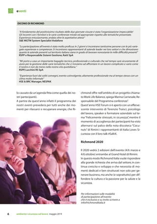 eventi
ambiente&sicurezza sul lavoro maggio 20196
lo causato da un’agenda fitta come quella dei no-
stri partecipanti).
A partire da quest’anno infatti il programma dei
nostri eventi prevederà per tutti anche dei mo-
menti per rilassarsi e recuperare energie, che Ri-
“A fondamento del positivissimo risultato delle due giornate vissute è stata l’organizzazione impeccabile!
Gli incontri con i fornitori e le varie conferenze mirate ed appropriate rispetto alle tematiche presentate.
Esperienza entusiasmante,andata oltre le aspettative attese”
S&E MGTM System Specialist Vodafone
“La partecipazione all’evento è stata molto proficua.In 2 giorni si incontrano tantissime persone con le più varie-
gate esperienze e competenze.Si incontrano rappresentanti di aziende leader nei loro settori e che dimostrano
quanto le aziende presenti sul territorio italiano siano in grado di lavorare nonostante le mille difficoltà presenti”
RSPP e Responsabile Sistemi Gestione,Ratti SpA
“Mi porto a casa un importante bagaglio tecnico, professionale e culturale che nel tempo sarà sicuramente di
aiuto per la gestione delle varie tematiche che ci troviamo ad affrontare in un lavoro complicato e vario come
il nostro e non da meno nella nostra vita quotidiana.”
RSPP,Lucchini RS SpA
“Esperienza fuori dai soliti convegni,evento coinvolgente,altamente professionale ma al tempo stesso con un
clima molto informale”
HSE & BRC Manager,NESPAK
DICONO DI RICHMOND
chmond offre nell’ambito di un progetto chiama-
to Work Life Balance,spiega Marina Carnevale,Re-
sponsabile del Programma conferenze”.
Quest’anno HSE Forum si è aperto con un efferve-
scente intervento di Terenzio Traisci, psicologo
del lavoro, speaker e formatore aziendale sul te-
ma “Felicemente stressati, in sicurezza”, mentre il
momento di accoglienza dei partecipanti ha visto
alternarsi sul palco della nota discoteca “Cocu-
nuts” di Rimini i rappresentanti di Italia Loves Si-
curezza con il loro talk #SafeX.
Richmond 2020
Il 2020 vedrà 2 edizioni dell’evento (4/6 marzo e
4/6 ottobre) entrambe al Grand Hotel di Rimini.
In questo modo Richmond Italia vuole rispondere
alla grande richiesta che arriva dal settore,in con-
tinua crescita e sviluppo e che necessita di mo-
menti dedicati e ben strutturati non solo per ge-
nerare business, ma anche (e soprattutto) per dif-
fondere la cultura e la passione per la salute e la
sicurezza.
Per informazioni sulle modalità
di partecipazione all’evento
che è esclusivo e su invito scrivere a
info@richmonditalia.it
 