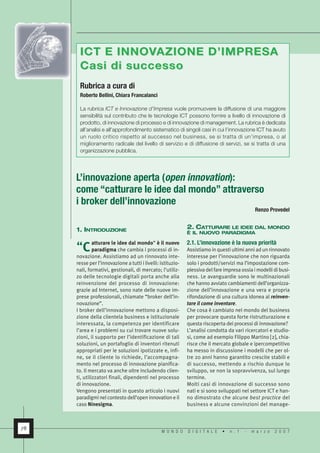 ICT E INNOVAZIONE D’IMPRESA
      C asi di successo
      Rubrica a cura di
      Roberto Bellini, Chiara Francalanci

      La rubrica ICT e Innovazione d’Impresa vuole promuovere la diffusione di una maggiore
      sensibilità sul contributo che le tecnologie ICT possono fornire a livello di innovazione di
      prodotto, di innovazione di processo e di innovazione di management. La rubrica è dedicata
      all’analisi e all’approfondimento sistematico di singoli casi in cui l’innovazione ICT ha avuto
      un ruolo critico rispetto al successo nel business, se si tratta di un’impresa, o al
      miglioramento radicale del livello di servizio e di diffusione di servizi, se si tratta di una
      organizzazione pubblica.




     L’innovazione aperta (open innovation):
     come “catturare le idee dal mondo” attraverso
     i broker dell’innovazione
                                                                                              Renzo Provedel


                                                             2. CATTURARE LE IDEE DAL MONDO
     1. INTRODUZIONE                                         È IL NUOVO PARADIGMA

                                                             2.1. L’innovazione è la nuova priorità
              atturare le idee dal mondo” è il nuovo
     “C       paradigma che cambia i processi di in-         Assistiamo in questi ultimi anni ad un rinnovato
     novazione. Assistiamo ad un rinnovato inte-             interesse per l’innovazione che non riguarda
     resse per l’innovazione a tutti i livelli: istituzio-   solo i prodotti/servizi ma l’impostazione com-
     nali, formativi, gestionali, di mercato; l’utiliz-      plessiva del fare impresa ossia i modelli di busi-
     zo delle tecnologie digitali porta anche alla           ness. Le avanguardie sono le multinazionali
     reinvenzione del processo di innovazione:               che hanno avviato cambiamenti dell’organizza-
     grazie ad Internet, sono nate delle nuove im-           zione dell’innovazione e una vera e propria
                                                             rifondazione di una cultura idonea al reinven-
     prese professionali, chiamate “broker dell’in-
                                                             tare il come inventare.
     novazione”.
     I broker dell’innovazione mettono a disposi-            Che cosa è cambiato nel mondo del business
     zione della clientela business e istituzionale          per provocare questa forte ristrutturazione e
     interessata, la competenza per identificare             questa riscoperta dei processi di innovazione?
     l’area e i problemi su cui trovare nuove solu-          L’analisi condotta da vari ricercatori e studio-
     zioni, il supporto per l’identificazione di tali        si, come ad esempio Filippo Martino [2], chia-
     soluzioni, un portafoglio di inventori ritenuti         risce che il mercato globale e ipercompetitivo
     appropriati per le soluzioni ipotizzate e, infi-        ha messo in discussione i modelli che per ol-
     ne, se il cliente lo richiede, l’accompagna-            tre 20 anni hanno garantito crescite stabili e
     mento nel processo di innovazione pianifica-            di successo, mettendo a rischio dunque lo
     to. Il mercato va anche oltre includendo clien-         sviluppo, se non la sopravvivenza, sul lungo
     ti, utilizzatori finali, dipendenti nel processo        termine.
     di innovazione.                                         Molti casi di innovazione di successo sono
     Vengono presentati in questo articolo i nuovi           nati e si sono sviluppati nel settore ICT e han-
                                                             no dimostrato che alcune best practice del
     paradigmi nel contesto dell’open innovation e il
     caso Ninesigma.                                         business e alcune convinzioni del manage-



78
                                                MONDO        DIGITALE         •   n.1    -   marzo     2007
 