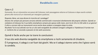 Caso n.2 
Domanda: Ho un ristorantino nei pressi del Colosseo; tutti passeggiano attorno al Colosseo e dopo averlo visitato 
girano alla ricerca di un ristorante per mangiare qualcosa. 
Risposta: Bene, sai cosa dicono le ricerche ed i sondaggi? 
Dicono che sempre più persone cercano attività commerciali e recensioni direttamente dal proprio cellulare. Quindi un 
visitatore al Colosseo ha il suo bello smartphone sempre più spesso nelle mani, anzi tra le 14 e le 150 volte in un giorno! 
E oltre a cercare info sui monumenti cerca anche dove andare a mangiare dopo la visita. 
Risultato? Se la tua attività non ha un sito web navigabile da cellulare (magari collegato a TripAdvisor) il turista non 
ci metterà che un secondo a passare al sito web successivo. 
Quindi è facile anche per te trarre le conclusioni: 
il tuo sito web diventa navigabile da smartphone o rischi seriamente di chiudere. 
É Il progresso, ti adegui o sei fuori dai giochi. Ma se ti adegui stanne certo che il gioco varrà 
la candela. 
 