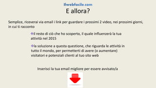 E allora? 
Semplice, riceverai via email i link per guardare i prossimi 2 video, nei prossimi giorni, 
in cui ti racconto 
il resto di ciò che ho scoperto, il quale influenzerà la tua 
attività nel 2015 
la soluzione a questa questione, che riguarda le attività in 
tutto il mondo, per permetterti di avere (o aumentare) 
visitatori e potenziali clienti al tuo sito web 
Inserisci la tua email migliore per essere avvisato/a 
