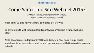 Come Sarà il Tuo Sito Web nel 2015? 
SIAMO DI FRONTE AD UN'ALTRA SVOLTA EPOCALE 
PER LA SOPRAVVIVENZA DELLE ATTIVITÀ? 
Negli anni '90 ci fu la svolta della comparsa dei siti web 
Se avevi un sito web la fama della tua attività aumentava e tu facevi buoni 
affari 
Nella seconda metà degli anni 2000 sono Google e Facebook e in generale i 
social media ad imporsi come strumenti per aumentare il fatturato della propria 
azienda. 
 