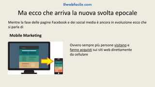 Ma ecco che arriva la nuova svolta epocale 
Mentre la fase delle pagine Facebook e dei social media è ancora in evoluzione ecco che 
si parla di 
Mobile Marketing 
Ovvero sempre più persone visitano e 
fanno acquisti sui siti web direttamente 
da cellulare 
 