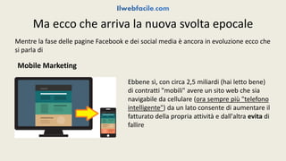 Ma ecco che arriva la nuova svolta epocale 
Mentre la fase delle pagine Facebook e dei social media è ancora in evoluzione ecco che 
si parla di 
Mobile Marketing 
Ebbene sì, con circa 2,5 miliardi (hai letto bene) 
di contratti "mobili" avere un sito web che sia 
navigabile da cellulare (ora sempre più "telefono 
intelligente") da un lato consente di aumentare il 
fatturato della propria attività e dall'altra evita di 
fallire 
 