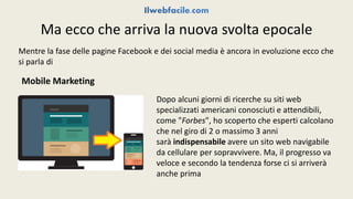 Ma ecco che arriva la nuova svolta epocale 
Mentre la fase delle pagine Facebook e dei social media è ancora in evoluzione ecco che 
si parla di 
Mobile Marketing 
Dopo alcuni giorni di ricerche su siti web 
specializzati americani conosciuti e attendibili, 
come "Forbes", ho scoperto che esperti calcolano 
che nel giro di 2 o massimo 3 anni 
sarà indispensabile avere un sito web navigabile 
da cellulare per sopravvivere. Ma, il progresso va 
veloce e secondo la tendenza forse ci si arriverà 
anche prima 
 