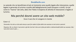 Le aziende che ne beneficiano di più al momento sono quelle legate alla ristorazione, quelle 
legate in generale al turismo e quelle dell'abbigliamento (vedi Groupon e simili). Un po' 
come la “manna” dal cielo, dato che l'Italia è strapiena di attività di ristorazione e legate al 
turismo. 
Ma perché dovrei avere un sito web mobile? 
Ecco 2 casi che mi vengono in mente 
Caso n.1 
Domanda: Ho solo un sito web messo su per far vedere le foto delle mie vacanze ai miei amici e parenti. 
Risposta: Ok, tu chiami i tuoi amici e gli dici che hai il sito con le foto più belle e indimenticabili delle tue vacanze. Ma i 
tuoi amici sono in giro..... 
 