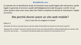 Le aziende che ne beneficiano di più al momento sono quelle legate alla ristorazione, quelle 
legate in generale al turismo e quelle dell'abbigliamento (vedi Groupon e simili). Un po' 
come sparare sulla croce rossa, dato che l'Italia è strapiena di attività di ristorazione e legate 
al turismo. 
Ma perché dovrei avere un sito web mobile? 
Ecco 2 casi che mi vengono in mente 
Caso n.1 
Domanda: Ho solo un sito web messo su per far vedere le foto delle mie vacanze ai miei amici e parenti. 
Risposta: Ok, tu chiami i tuoi amici e gli dici che hai il sito con le foto più belle e indimenticabili delle tue vacanze. Ma i 
tuoi amici sono in giro..... E cosa pensi che faranno dopo aver concluso la conversazione con te? 
 