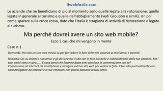 Le aziende che ne beneficiano di più al momento sono quelle legate alla ristorazione, quelle 
legate in generale al turismo e quelle dell'abbigliamento (vedi Groupon e simili). Un po' 
come sparare sulla croce rossa, dato che l'Italia è strapiena di attività di ristorazione e legate 
al turismo. 
Ma perché dovrei avere un sito web mobile? 
Ecco 2 casi che mi vengono in mente 
Caso n.1 
Domanda: Ho solo un sito web messo su per far vedere le foto delle mie vacanze ai miei amici e parenti. 
Risposta: Ok, tu chiami i tuoi amici e gli dici che hai il sito con le foto più belle e indimenticabili delle tue vacanze. Ma i 
tuoi amici sono in giro..... E cosa pensi che faranno dopo aver concluso la conversazione con te? 
Connessione ad internet da smartphone e navigare sul tuo sito web per vedere le foto. Il tuo sito puntualmente non 
sarà navigabile da internet e le tue emozioni non potrai passarle ai tuoi amici. 
 