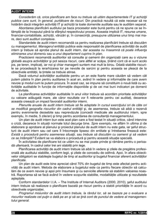 AUDIT INTERN
Considerăm că, orice planificare am face nu trebuie să uităm departamentele IT şi achiziţii
publice care sunt, în general, purtătoare de riscuri. Din practică rezultă că este necesar să ne
hotărâm dacă integrăm activităţi IT şi achiziţii la toate domeniile auditate sau le audităm separat.
Abordarea planificării auditului pe baza proceselor este bună pentru că ne spune ce se în-
tâmplă de la începutul până la sfârşitul respectivului proces. Aceasta implică IT, resurse umane,
financiar-contabilitate, achiziţii, vânzări şi, în consecinţă, presupune utilizarea unui timp mai ma-
re, deci sunt audituri complexe.
Standardele de audit intern recomandă ca pentru realizarea planificării trebuie să discutăm
cu managementul. Managerul entităţii publice este responsabil de planificarea activităţii de audit
intern şi trebuie să aprobe planul de audit intern, dar aceasta nu înseamnă că poate influenţa
eliminarea unui domeniu sau a unui departament cuprins în plan.
Practicienii recomandă auditorilor să consulte şi oamenii din organizaţii care au o viziune
globală asupra activităţilor şi pot sesiza riscuri, care altfel ar scăpa, ţinând cont că ei sunt acolo
jos, pe teren, implicaţi, iar noi şi chiar managerii suntem mai mult la birou. Odată stabilite riscuri-
le se procedează la ierarhizarea lor pe nevoile de sarcini şi pentru aceasta se pleacă de la
obiectivele entităţii, la ţintele ce trebuie atinse.
Dacă volumul activităţilor auditabile pentru un an este foarte mare căutăm să vedem cât
putem păstra în plan pentru auditarea în acel an, având în vedere şi informaţiile de care avem
nevoie şi modul cum le putem procura. În acest caz, se impune să constituim o nouă listă cu ac-
tivităţile auditabile în funcţie de informaţiile disponibile şi de cei mai buni indicatori pe domenii
de activitate.
La planificarea activităţilor auditabile în anul viitor trebuie să acordăm prioritate activităţilor
cu valoare adăugată mare, ale căror rezultate vor fi relevante pentru cei auditaţi, deoarece
aceasta creează un impact favorabil auditorilor interni.
Planurile anuale de audit intern trebuie să fie adaptate în cursul exerciţiului ori de câte ori
se modifică geografia riscurilor din cadrul entităţii şi, de asemenea, trebuie să aibă o rezervă
pentru evenimente deosebite sau neprevăzute (concedii medicale ale auditorului intern, spre
exemplu, în medie, 5 zile/an) şi timp pentru acordarea de consultanţă managementului.
Un plan de audit intern bun este acel plan care a fost testat în situaţii critice, când intervine
o criză, deoarece în situaţii normale totul decurge bine. Spre exemplu, ne aflăm în ultima zi de
elaborare şi aprobare al planului şi proiectul planului de audit intern nu este gata, iar şeful struc-
turii de audit intern sau cel care îl întocmeşte lipsesc din entitate şi întrebarea firească este:
Există o procedură pentru asemenea situaţii, sau trebuie să discutăm cu oamenii şi să vedem
ce se întâmplă? Evident se va elabora o procedură şi pentru această situaţie specială.
În activitatea de planificare tot ce uităm nu se mai poate prinde şi rămâne pentru o perioa-
dă ulterioară, în cadrul celor trei ani stabiliţi prin lege.
Planificarea activităţii de audit intern trebuie să aibă în vedere şi zilele de pregătire profesi-
onală ale auditului stabilite, conform legii, şi zilele de concediu de odihnă. Apoi, în afara obiecti-
velor obligatorii se stabileşte bugetul de timp al auditorilor şi bugetul financiar aferent activităţilor
planificate.
Un plan de audit este bine apreciat când 70% din bugetul de timp este afectat pentru acti-
vităţi de audit intern. Metoda de elaborare a bugetului este ca pentru fiecare obiectiv să calcu-
lăm de ce avem nevoie şi apoi prin însumare şi cu serviciile aferente să stabilim valoarea noas-
tră. Raportarea să se facă având în vedere scopurile stabilite, modalităţile utilizate şi rezultatele
aşteptate.
Conform standardelor I.I.A. – The Institute of Internal Auditors (2000, 2010), şeful auditului
intern trebuie să realizeze o planificare bazată pe riscuri pentru a stabili priorităţile în acord cu
obiectivele organizaţiei.
Programul misiunilor de audit intern trebuie, la rândul lor, să se bazeze pe o evaluare a
riscurilor realizate cel puţin o dată pe an şi să se ţină cont de punctul de vedere al managemen-
tului general.
RFPC nr. 1/201428
 