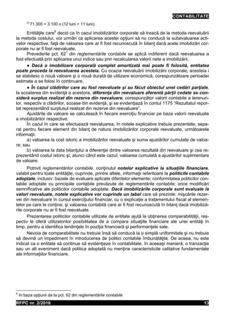 CONTABILITATE
RFPC nr. 2/2016 13
2)
71.300 = 3.100 x (12 luni + 11 luni).
Entităţile care6
decid ca în cazul imobilizărilor corporale să treacă de la metoda reevaluării
la metoda costului, vor urmări ca aplicarea acestei opţiuni să nu conducă la subevaluarea acti-
velor respective, faţă de valoarea care ar fi fost recunoscută în bilanţ dacă acele imobilizări cor-
porale nu ar fi fost reevaluate.
Prevederile pct. 621
din reglementările contabile se aplică indiferent dacă reevaluarea a
fost efectuată prin aplicarea unui indice sau prin recalcularea valorii nete a imobilizării.
● Dacă o imobilizare corporală complet amortizată mai poate fi folosită, entitatea
poate proceda la reevaluarea acesteia. Cu ocazia reevaluării imobilizării corporale, acesteia i
se stabilesc o nouă valoare şi o nouă durată de utilizare economică, corespunzătoare perioadei
estimate a se folosi în continuare.
● În cazul clădirilor care au fost reevaluate şi au făcut obiectul unei cedări parţiale,
la scoaterea din evidenţă a acestora, diferenţa din reevaluare aferentă părţii cedate se con-
sideră surplus realizat din rezerve din reevaluare, corespunzător valorii contabile a terenuri-
lor, respectiv a clădirilor, scoase din evidenţă, şi se evidenţiază în contul 1175 “Rezultatul repor-
tat reprezentând surplusul realizat din rezerve din reevaluare”.
Ajustările de valoare se calculează în fiecare exerciţiu financiar pe baza valorii reevaluate
a imobilizărilor respective.
În cazul în care se efectuează reevaluarea, în notele explicative trebuie prezentate, sepa-
rat pentru fiecare element din bilanţ de natura imobilizărilor corporale reevaluate, următoarele
informaţii:
a) valoarea la cost istoric a imobilizărilor reevaluate şi suma ajustărilor cumulate de valoa-
re; sau
b) valoarea la data bilanţului a diferenţei dintre valoarea rezultată din reevaluare şi cea re-
prezentând costul istoric şi, atunci când este cazul, valoarea cumulată a ajustărilor suplimentare
de valoare.
Potrivit reglementărilor contabile, conţinutul notelor explicative la situaţiile financiare,
valabil pentru toate entităţile, cuprinde, printre altele, informaţii referitoare la politicile contabile
adoptate, inclusiv: bazele de evaluare aplicate diferitelor elemente; conformitatea politicilor con-
tabile adoptate cu principiile contabile prevăzute de reglementările contabile; orice modificări
semnificative ale politicilor contabile adoptate. Dacă imobilizările corporale sunt evaluate la
valori reevaluate, notele explicative vor cuprinde un tabel care să prezinte: mişcările rezer-
vei din reevaluare în cursul exerciţiului financiar, cu o explicaţie a tratamentului fiscal al elemen-
telor pe care le conţine; şi valoarea contabilă care ar fi fost recunoscută în bilanţ dacă imobiliză-
rile corporale nu ar fi fost reevaluate.
Prezentarea politicilor contabile utilizate de entitate ajută la obţinerea comparabilităţii, res-
pectiv le oferă utilizatorilor posibilitatea de a compara situaţiile financiare ale unei entităţi în
timp, pentru a identifica tendinţele în poziţia financiară şi performanţele sale.
Nevoia de comparabilitate nu trebuie însă să conducă la o simplă uniformitate şi nu trebuie
să devină un impediment în introducerea de politici contabile îmbunătăţite. De aceea, nu este
indicat ca o entitate să continue să evidenţieze în contabilitate, în aceeaşi manieră, o tranzacţie
sau un alt eveniment dacă politica adoptată nu menţine caracteristicile calitative fundamentale
ale informaţiilor financiare.
6
în baza opţiunii de la pct. 62 din reglementările contabile
 