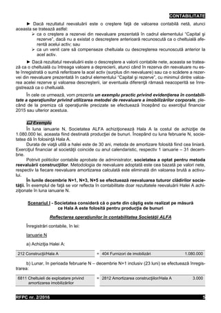 CONTABILITATE
RFPC nr. 2/2016 5
► Dacă rezultatul reevaluării este o creştere faţă de valoarea contabilă netă, atunci
aceasta se tratează astfel:
 ca o creştere a rezervei din reevaluare prezentată în cadrul elementului “Capital şi
rezerve”, dacă nu a existat o descreştere anterioară recunoscută ca o cheltuială afe-
rentă acelui activ; sau
 ca un venit care să compenseze cheltuiala cu descreşterea recunoscută anterior la
acel activ.
► Dacă rezultatul reevaluării este o descreştere a valorii contabile nete, aceasta se tratea-
ză ca o cheltuială cu întreaga valoare a deprecierii, atunci când în rezerva din reevaluare nu es-
te înregistrată o sumă referitoare la acel activ (surplus din reevaluare) sau ca o scădere a rezer-
vei din reevaluare prezentată în cadrul elementului “Capital şi rezerve”, cu minimul dintre valoa-
rea acelei rezerve şi valoarea descreşterii, iar eventuala diferenţă rămasă neacoperită se înre-
gistrează ca o cheltuială.
În cele ce urmează, vom prezenta un exemplu practic privind evidenţierea în contabili-
tate a operaţiunilor privind utilizarea metodei de reevaluare a imobilizărilor corporale, ple-
când de la premiza că operaţiunile precizate se efectuează începând cu exerciţiul financiar
2015 sau ulterior acestuia.
 Exemplu
În luna ianuarie N, Societatea ALFA achiziţionează Hala A la costul de achiziţie de
1.080.000 lei, aceasta fiind destinată producţiei de bunuri. Începând cu luna februarie N, socie-
tatea dă în folosinţă Hala A.
Durata de viaţă utilă a halei este de 30 ani, metoda de amortizare folosită fiind cea liniară.
Exerciţiul financiar al societăţii coincide cu anul calendaristic, respectiv 1 ianuarie – 31 decem-
brie.
Potrivit politicilor contabile aprobate de administrator, societatea a optat pentru metoda
reevaluării construcţiilor. Metodologia de reevaluare adoptată este cea bazată pe valori nete,
respectiv la fiecare reevaluare amortizarea calculată este eliminată din valoarea brută a activu-
lui.
În lunile decembrie N+1, N+3, N+5 se efectuează reevaluarea tuturor clădirilor socie-
tăţii. În exemplul de faţă se vor reflecta în contabilitate doar rezultatele reevaluării Halei A achi-
ziţionate în luna ianuarie N.
Scenariul I - Societatea consideră că o parte din câştig este realizat pe măsură
ce Hala A este folosită pentru producţia de bunuri
Reflectarea operaţiunilor în contabilitatea Societăţii ALFA
Înregistrări contabile, în lei:
Ianuarie N
a) Achiziţia Halei A:
212 Construcţii/Hala A = 404 Furnizori de imobilizări 1.080.000
b) Lunar, în perioada februarie N – decembrie N+1 inclusiv (23 luni) se efectuează înregis-
trarea:
6811 Cheltuieli de exploatare privind
amortizarea imobilizărilor
= 2812 Amortizarea construcţiilor/Hala A 3.000
 