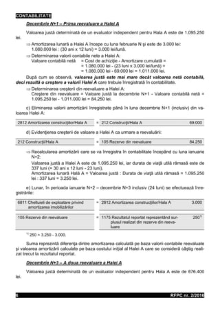 CONTABILITATE
RFPC nr. 2/20166
Decembrie N+1 – Prima reevaluare a Halei A
Valoarea justă determinată de un evaluator independent pentru Hala A este de 1.095.250
lei.
 Amortizarea lunară a Halei A începe cu luna februarie N şi este de 3.000 lei:
1.080.000 lei : (30 ani x 12 luni) = 3.000 lei/lună.
 Determinarea valorii contabile nete a Halei A:
Valoare contabilă netă = Cost de achiziţie - Amortizare cumulată =
= 1.080.000 lei - (23 luni x 3.000 lei/lună) =
= 1.080.000 lei - 69.000 lei = 1.011.000 lei.
După cum se observă, valoarea justă este mai mare decât valoarea netă contabilă,
deci rezultă o creştere a valorii Halei A care trebuie înregistrată în contabilitate.
 Determinarea creşterii din reevaluare a Halei A:
Creştere din reevaluare = Valoare justă la decembrie N+1 - Valoare contabilă netă =
1.095.250 lei - 1.011.000 lei = 84.250 lei.
c) Eliminarea valorii amortizării înregistrate până în luna decembrie N+1 (inclusiv) din va-
loarea Halei A:
2812 Amortizarea construcţiilor/Hala A = 212 Construcţii/Hala A 69.000
d) Evidenţierea creşterii de valoare a Halei A ca urmare a reevaluării:
212 Construcţii/Hala A = 105 Rezerve din reevaluare 84.250
 Recalcularea amortizării care se va înregistra în contabilitate începând cu luna ianuarie
N+2:
Valoarea justă a Halei A este de 1.095.250 lei, iar durata de viaţă utilă rămasă este de
337 luni (= 30 ani x 12 luni - 23 luni).
Amortizarea lunară Hală A = Valoarea justă : Durata de viaţă utilă rămasă = 1.095.250
lei : 337 luni = 3.250 lei.
e) Lunar, în perioada ianuarie N+2 – decembrie N+3 inclusiv (24 luni) se efectuează înre-
gistrările:
6811 Cheltuieli de exploatare privind
amortizarea imobilizărilor
= 2812 Amortizarea construcţiilor/Hala A 3.000
105 Rezerve din reevaluare = 1175 Rezultatul reportat reprezentând sur-
plusul realizat din rezerve din reeva-
luare
2501)
1)
250 = 3.250 - 3.000.
Suma reprezintă diferenţa dintre amortizarea calculată pe baza valorii contabile reevaluate
şi valoarea amortizării calculate pe baza costului iniţial al Halei A care se consideră câştig reali-
zat trecut la rezultatul reportat.
Decembrie N+3 – A doua reevaluare a Halei A
Valoarea justă determinată de un evaluator independent pentru Hala A este de 876.400
lei.
 