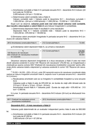 CONTABILITATE
RFPC nr. 2/2016 7
 Amortizarea cumulată a Halei A în perioada ianuarie N+2 – decembrie N+3 inclusiv (24
luni) este de 72.000 lei:
3.000 lei/lună x 24 luni = 72.000 lei.
 Determinarea valorii contabile nete a Halei A:
Valoare contabilă netă = Valoare justă la decembrie N+1 - Amortizare cumulată =
1.095.250 lei - (24 luni x 3.000 lei/lună) = 1.095.250 lei - 72.000 lei = 1.023.250 lei.
După cum se observă, valoarea justă este mai mică decât valoarea netă contabilă,
deci rezultă o descreştere a valorii Halei A care trebuie înregistrată în contabilitate.
 Determinarea deprecierii Halei A rezultată în urma reevaluării:
Depreciere Hala A = Valoare contabilă netă - Valoare justă la decembrie N+3 =
1.023.250 lei - 876.400 lei = 146.850 lei.
f) Eliminarea valorii amortizării înregistrate în perioada ianuarie N+2 – decembrie N+3 (in-
clusiv) din valoarea Halei A:
2812 Amortizarea construcţiilor/Hala A = 212 Construcţii/Hala A 72.000
g) Evidenţierea valorii deprecierii Halei A, ca urmare a reevaluării:
%
105 Rezerve din reevaluare
655 Cheltuieli din reevaluarea imobilizări-
lor corporale
= 212 Construcţii/Hala A 146.850
78.2502)
68.600
Deoarece valoarea deprecierii înregistrate la a doua reevaluare a Halei A este mai mare
decât valoarea existentă în contul 105 “Rezerve din reevaluare” (78.250 lei), se înregistrează o
cheltuială pe seama contului 655 “Cheltuieli din reevaluarea imobilizărilor corporale” pentru dife-
renţa dintre valoarea totală a deprecierii şi valoarea existentă în contul 105 “Rezerve din reeva-
luare”.
2)
78.250 = 84.250 - (250 x 24 luni), unde 250 reprezintă rezerva din reevaluare considerată câştig
realizat pe măsura înregistrării amortizării Halei A, respectiv lunar în perioada ianuarie N+2 – decembrie
N+3 (inclusiv).
 Recalcularea amortizării care se va înregistra în contabilitate începând cu luna ianuarie
N+4:
Valoarea justă a Halei A este de 876.400 lei, iar durata de viaţă utilă rămasă este de
313 luni (= 30 ani x 12 luni - 23 luni - 24 luni).
Amortizarea lunară Hală A = Valoarea justă : Durata de viaţă utilă = 876.400 lei : 313
luni = 2.800 lei.
h) Lunar, în perioada ianuarie N+4 – decembrie N+5 inclusiv (24 luni) se efectuează înre-
gistrarea:
6811 Cheltuieli de exploatare privind
amortizarea imobilizărilor
= 2812 Amortizarea construcţiilor/Hala A 2.800
Decembrie N+5 – A treia reevaluare a Halei A
Valoarea justă determinată de un evaluator independent pentru Hala A este de 895.900
lei.
 Amortizarea cumulată a Halei A în perioada ianuarie N+4 – decembrie N+5 inclusiv (24
luni) este de 67.200 lei:
2.800 lei/lună x 24 luni = 67.200 lei.
 