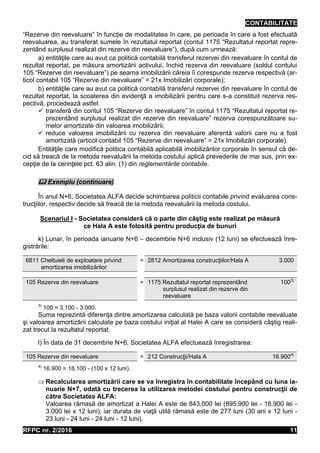 CONTABILITATE
RFPC nr. 2/2016 11
“Rezerve din reevaluare” în funcție de modalitatea în care, pe perioada în care a fost efectuată
reevaluarea, au transferat sumele în rezultatul reportat (contul 1175 “Rezultatul reportat repre-
zentând surplusul realizat din rezerve din reevaluare”), după cum urmează:
a) entităţile care au avut ca politică contabilă transferul rezervei din reevaluare în contul de
rezultat reportat, pe măsura amortizării activului, închid rezerva din reevaluare (soldul contului
105 “Rezerve din reevaluare”) pe seama imobilizării căreia îi corespunde rezerva respectivă (ar-
ticol contabil 105 “Rezerve din reevaluare” = 21x Imobilizări corporale);
b) entităţile care au avut ca politică contabilă transferul rezervei din reevaluare în contul de
rezultat reportat, la scoaterea din evidenţă a imobilizării pentru care s-a constituit rezerva res-
pectivă, procedează astfel:
 transferă din contul 105 “Rezerve din reevaluare” în contul 1175 “Rezultatul reportat re-
prezentând surplusul realizat din rezerve din reevaluare” rezerva corespunzătoare su-
melor amortizate din valoarea imobilizării;
 reduce valoarea imobilizării cu rezerva din reevaluare aferentă valorii care nu a fost
amortizată (articol contabil 105 “Rezerve din reevaluare” = 21x Imobilizări corporale).
Entităţile care modifică politica contabilă aplicabilă imobilizărilor corporale în sensul că de-
cid să treacă de la metoda reevaluării la metoda costului aplică prevederile de mai sus, prin ex-
cepţie de la cerinţele pct. 63 alin. (1) din reglementările contabile.
 Exemplu (continuare)
În anul N+6, Societatea ALFA decide schimbarea politicii contabile privind evaluarea cons-
trucţiilor, respectiv decide să treacă de la metoda reevaluării la metoda costului.
Scenariul I - Societatea consideră că o parte din câştig este realizat pe măsură
ce Hala A este folosită pentru producţia de bunuri
k) Lunar, în perioada ianuarie N+6 – decembrie N+6 inclusiv (12 luni) se efectuează înre-
gistrările:
6811 Cheltuieli de exploatare privind
amortizarea imobilizărilor
= 2812 Amortizarea construcţiilor/Hala A 3.000
105 Rezerve din reevaluare = 1175 Rezultatul reportat reprezentând
surplusul realizat din rezerve din
reevaluare
1003)
3)
100 = 3.100 - 3.000.
Suma reprezintă diferenţa dintre amortizarea calculată pe baza valorii contabile reevaluate
şi valoarea amortizării calculate pe baza costului iniţial al Halei A care se consideră câştig reali-
zat trecut la rezultatul reportat.
l) În data de 31 decembrie N+6, Societatea ALFA efectuează înregistrarea:
105 Rezerve din reevaluare = 212 Construcţii/Hala A 16.9004)
4)
16.900 = 18.100 - (100 x 12 luni).
 Recalcularea amortizării care se va înregistra în contabilitate începând cu luna ia-
nuarie N+7, odată cu trecerea la utilizarea metodei costului pentru construcţii de
către Societatea ALFA:
Valoarea rămasă de amortizat a Halei A este de 843.000 lei (895.900 lei - 16.900 lei -
3.000 lei x 12 luni), iar durata de viaţă utilă rămasă este de 277 luni (30 ani x 12 luni -
23 luni - 24 luni - 24 luni - 12 luni).
 