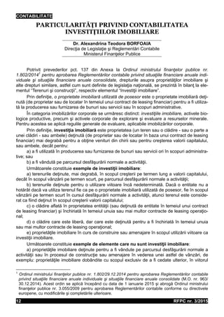 CONTABILITATE
RFPC nr. 3/201512
PARTICULARITĂŢI PRIVIND CONTABILITATEA
INVESTIŢIILOR IMOBILIARE
Dr. Alexandrina Teodora BORFOAIA
Direcţia de Legislaţie şi Reglementări Contabile
Ministerul Finanţelor Publice
Potrivit prevederilor pct. 137 din Anexa la Ordinul ministrului finanţelor publice nr.
1.802/20141
pentru aprobarea Reglementărilor contabile privind situaţiile financiare anuale indi-
viduale şi situaţiile financiare anuale consolidate, drepturile asupra proprietăţilor imobiliare şi
alte drepturi similare, astfel cum sunt definite de legislaţia naţională, se prezintă în bilanţ la ele-
mentul “Terenuri şi construcţii”, respectiv elementul “Investiţii imobiliare”.
Prin definiţie, o proprietate imobiliară utilizată de posesor este o proprietate imobiliară deţi-
nută (de proprietar sau de locatar în temeiul unui contract de leasing financiar) pentru a fi utiliza-
tă la producerea sau furnizarea de bunuri sau servicii sau în scopuri administrative.
În categoria imobilizărilor corporale se urmăresc distinct: investiţiile imobiliare, activele bio-
logice productive, precum şi activele corporale de explorare şi evaluare a resurselor minerale.
Pentru acestea se aplică regulile generale de evaluare, aplicabile imobilizărilor corporale.
Prin definiţie, investiţia imobiliară este proprietatea (un teren sau o clădire - sau o parte a
unei clădiri - sau ambele) deţinută (de proprietar sau de locatar în baza unui contract de leasing
financiar) mai degrabă pentru a obţine venituri din chirii sau pentru creşterea valorii capitalului,
sau ambele, decât pentru:
a) a fi utilizată în producerea sau furnizarea de bunuri sau servicii ori în scopuri administra-
tive; sau
b) a fi vândută pe parcursul desfăşurării normale a activităţii.
Următoarele constituie exemple de investiţii imobiliare:
a) terenurile deţinute, mai degrabă, în scopul creşterii pe termen lung a valorii capitalului,
decât în scopul vânzării pe termen scurt, pe parcursul desfăşurării normale a activităţii;
b) terenurile deţinute pentru o utilizare viitoare încă nedeterminată. Dacă o entitate nu a
hotărât dacă va utiliza terenul fie ca pe o proprietate imobiliară utilizată de posesor, fie în scopul
vânzării pe termen scurt în cursul desfăşurării normale a activităţii, atunci terenul este conside-
rat ca fiind deţinut în scopul creşterii valorii capitalului;
c) o clădire aflată în proprietatea entităţii (sau deţinută de entitate în temeiul unui contract
de leasing financiar) şi închiriată în temeiul unuia sau mai multor contracte de leasing operaţio-
nal;
d) o clădire care este liberă, dar care este deţinută pentru a fi închiriată în temeiul unuia
sau mai multor contracte de leasing operaţional;
e) proprietăţile imobiliare în curs de construire sau amenajare în scopul utilizării viitoare ca
investiţii imobiliare.
Următoarele constituie exemple de elemente care nu sunt investiţii imobiliare:
a) proprietăţile imobiliare deţinute pentru a fi vândute pe parcursul desfăşurării normale a
activităţii sau în procesul de construcţie sau amenajare în vederea unei astfel de vânzări, de
exemplu: proprietăţile imobiliare dobândite cu scopul exclusiv de a fi cedate ulterior, în viitorul
1
Ordinul ministrului finanţelor publice nr. 1.802/29.12.2014 pentru aprobarea Reglementărilor contabile
privind situaţiile financiare anuale individuale şi situaţiile financiare anuale consolidate (M.O. nr. 963/
30.12.2014). Acest ordin se aplică începând cu data de 1 ianuarie 2015 şi abrogă Ordinul ministrului
finanţelor publice nr. 3.055/2009 pentru aprobarea Reglementărilor contabile conforme cu directivele
europene, cu modificările şi completările ulterioare.
 